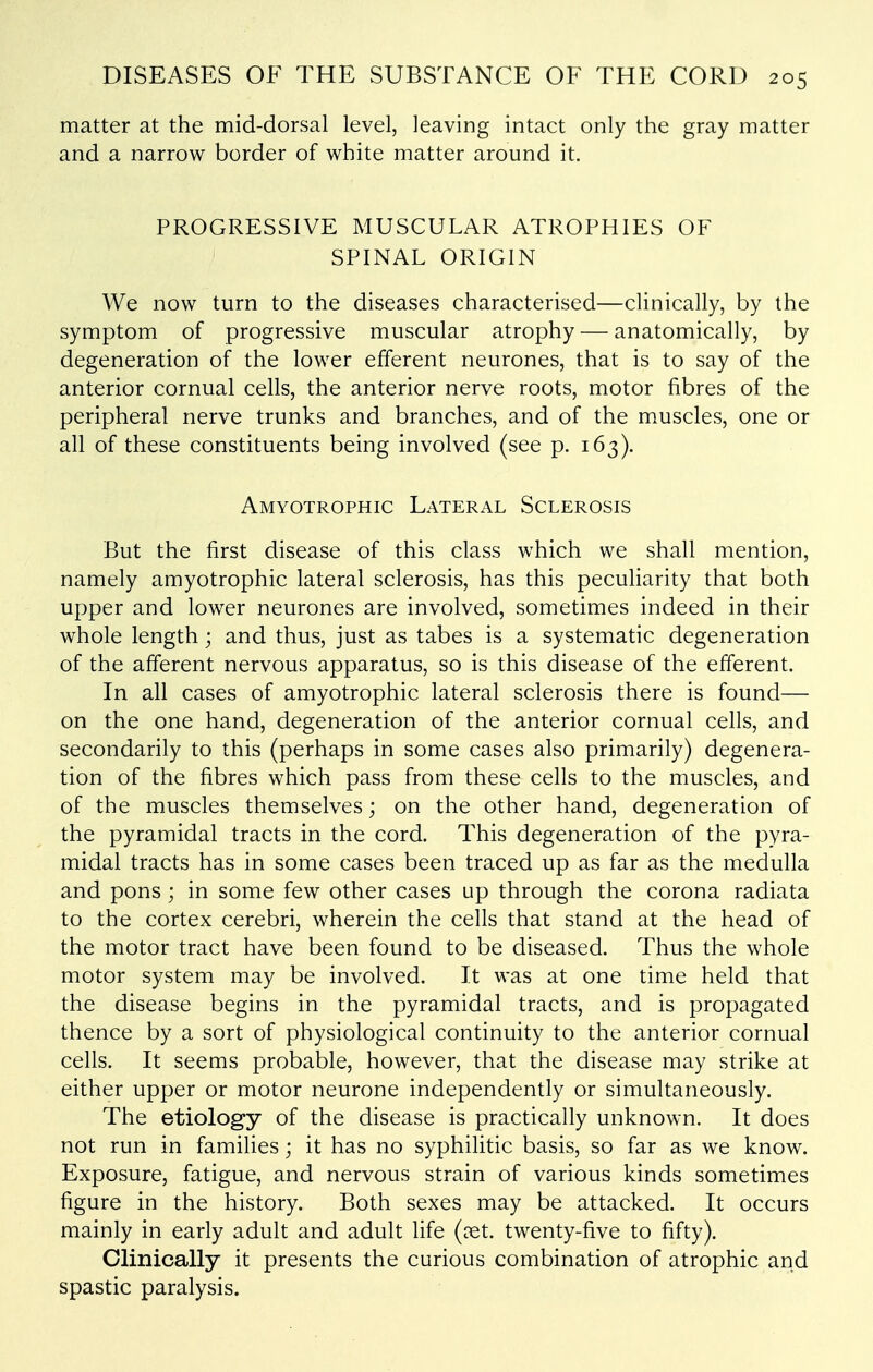 matter at the mid-dorsal level, leaving intact only the gray matter and a narrow border of white matter around it. PROGRESSIVE MUSCULAR ATROPHIES OF SPINAL ORIGIN We now turn to the diseases characterised—clinically, by the symptom of progressive muscular atrophy — anatomically, by degeneration of the lower efferent neurones, that is to say of the anterior cornual cells, the anterior nerve roots, motor fibres of the peripheral nerve trunks and branches, and of the muscles, one or all of these constituents being involved (see p. 163). Amyotrophic Lateral Sclerosis But the first disease of this class which we shall mention, namely amyotrophic lateral sclerosis, has this peculiarity that both upper and lower neurones are involved, sometimes indeed in their whole length; and thus, just as tabes is a systematic degeneration of the afferent nervous apparatus, so is this disease of the efferent. In all cases of amyotrophic lateral sclerosis there is found— on the one hand, degeneration of the anterior cornual cells, and secondarily to this (perhaps in some cases also primarily) degenera- tion of the fibres which pass from these cells to the muscles, and of the muscles themselves; on the other hand, degeneration of the pyramidal tracts in the cord. This degeneration of the pyra- midal tracts has in some cases been traced up as far as the medulla and pons ; in some few other cases up through the corona radiata to the cortex cerebri, wherein the cells that stand at the head of the motor tract have been found to be diseased. Thus the whole motor system may be involved. It was at one time held that the disease begins in the pyramidal tracts, and is propagated thence by a sort of physiological continuity to the anterior cornual cells. It seems probable, however, that the disease may strike at either upper or motor neurone independently or simultaneously. The etiology of the disease is practically unknown. It does not run in families; it has no syphilitic basis, so far as we know. Exposure, fatigue, and nervous strain of various kinds sometimes figure in the history. Both sexes may be attacked. It occurs mainly in early adult and adult life (vet. twenty-five to fifty). Clinically it presents the curious combination of atrophic and spastic paralysis.