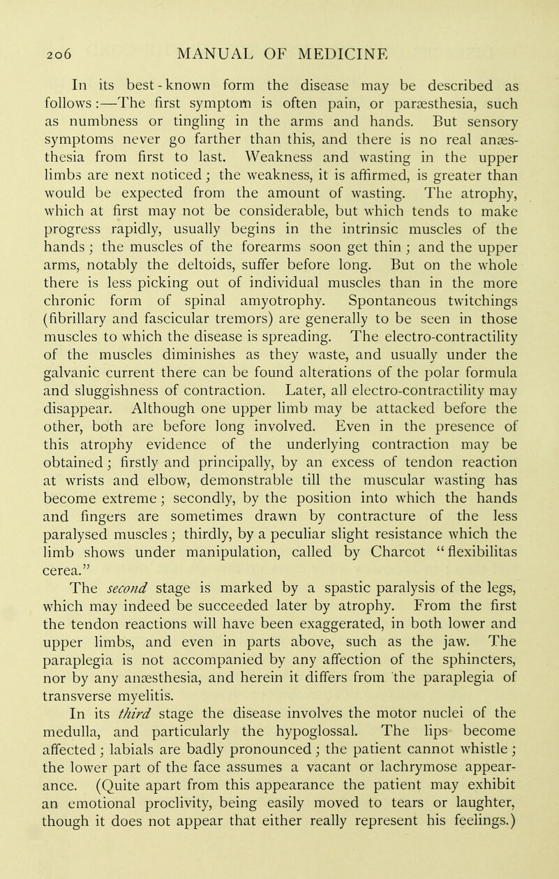 In its best - known form the disease may be described as follows:—The first symptom is often pain, or paraesthesia, such as numbness or tingling in the arms and hands. But sensory symptoms never go farther than this, and there is no real anaes- thesia from first to last. Weakness and wasting in the upper limbs are next noticed; the weakness, it is affirmed, is greater than would be expected from the amount of wasting. The atrophy, which at first may not be considerable, but which tends to make progress rapidly, usually begins in the intrinsic muscles of the hands; the muscles of the forearms soon get thin ; and the upper arms, notably the deltoids, suffer before long. But on the whole there is less picking out of individual muscles than in the more chronic form of spinal amyotrophy. Spontaneous twitchings (fibrillary and fascicular tremors) are generally to be seen in those muscles to which the disease is spreading. The electro-contractility of the muscles diminishes as they waste, and usually under the galvanic current there can be found alterations of the polar formula and sluggishness of contraction. Later, all electro-contractihty may disappear. Although one upper limb may be attacked before the other, both are before long involved. Even in the presence of this atrophy evidence of the underlying contraction may be obtained; firstly and principally, by an excess of tendon reaction at wrists and elbow, demonstrable till the muscular wasting has become extreme; secondly, by the position into which the hands and fingers are sometimes drawn by contracture of the less paralysed muscles; thirdly, by a pecuHar slight resistance which the limb shows under manipulation, called by Charcot  flexibilitas cerea. The second stage is marked by a spastic paralysis of the legs, which may indeed be succeeded later by atrophy. From the first the tendon reactions will have been exaggerated, in both lower and upper limbs, and even in parts above, such as the jaw. The paraplegia is not accompanied by any affection of the sphincters, nor by any anaesthesia, and herein it differs from the paraplegia of transverse myelitis. In its third stage the disease involves the motor nuclei of the medulla, and particularly the hypoglossal. The lips become affected; labials are badly pronounced; the patient cannot whistle j the lower part of the face assumes a vacant or lachrymose appear- ance. (Quite apart from this appearance the patient may exhibit an emotional proclivity, being easily moved to tears or laughter, though it does not appear that either really represent his feelings.)