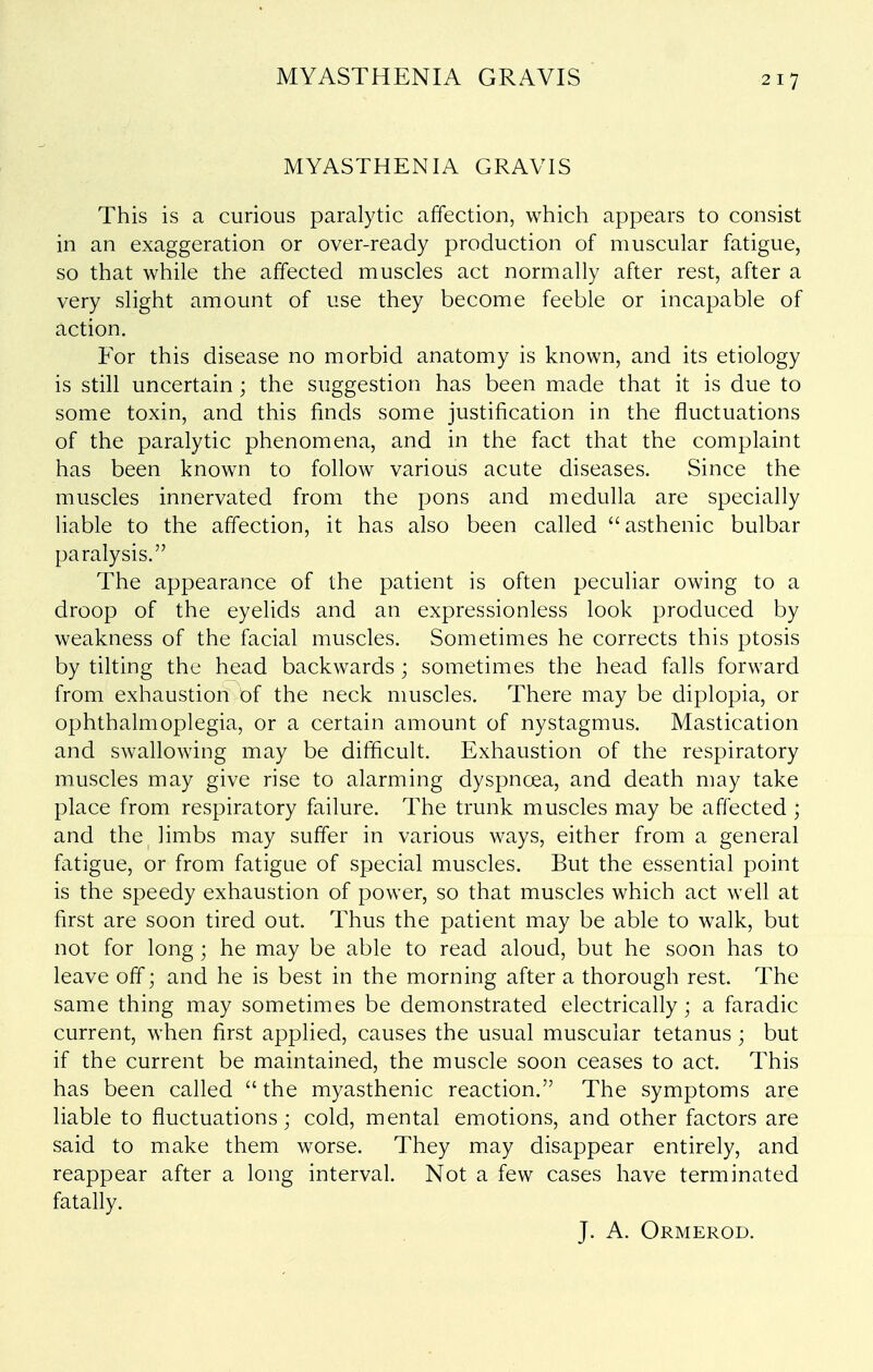 MYASTHENIA GRAVIS MYASTHENIA GRAVIS This is a curious paralytic affection, which appears to consist in an exaggeration or over-ready production of muscular fatigue, so that while the affected muscles act normally after rest, after a very slight amount of use they become feeble or incapable of action. For this disease no morbid anatomy is known, and its etiology is still uncertain; the suggestion has been made that it is due to some toxin, and this finds some justification in the fluctuations of the paralytic phenomena, and in the fact that the complaint has been known to follow various acute diseases. Since the muscles innervated from the pons and medulla are specially liable to the affection, it has also been called asthenic bulbar paralysis. The appearance of the patient is often peculiar owing to a droop of the eyelids and an expressionless look produced by weakness of the facial muscles. Sometimes he corrects this ptosis by tilting the head backwards; sometimes the head falls forward from exhaustion of the neck muscles. There may be diplopia, or ophthalmoplegia, or a certain amount of nystagmus. Mastication and swallowing may be difficult. Exhaustion of the respiratory muscles may give rise to alarming dyspnoea, and death may take place from respiratory failure. The trunk muscles may be affected ; and the limbs may suffer in various ways, either from a general fatigue, or from fatigue of special muscles. But the essential point is the speedy exhaustion of power, so that muscles which act well at first are soon tired out. Thus the patient may be able to walk, but not for long ; he may be able to read aloud, but he soon has to leave off; and he is best in the morning after a thorough rest. The same thing may sometimes be demonstrated electrically; a faradic current, when first applied, causes the usual muscular tetanus; but if the current be maintained, the muscle soon ceases to act. This has been called  the myasthenic reaction. The symptoms are liable to fluctuations; cold, mental emotions, and other factors are said to make them worse. They may disappear entirely, and reappear after a long interval. Not a few cases have terminated fatally. J. A. Ormerod.