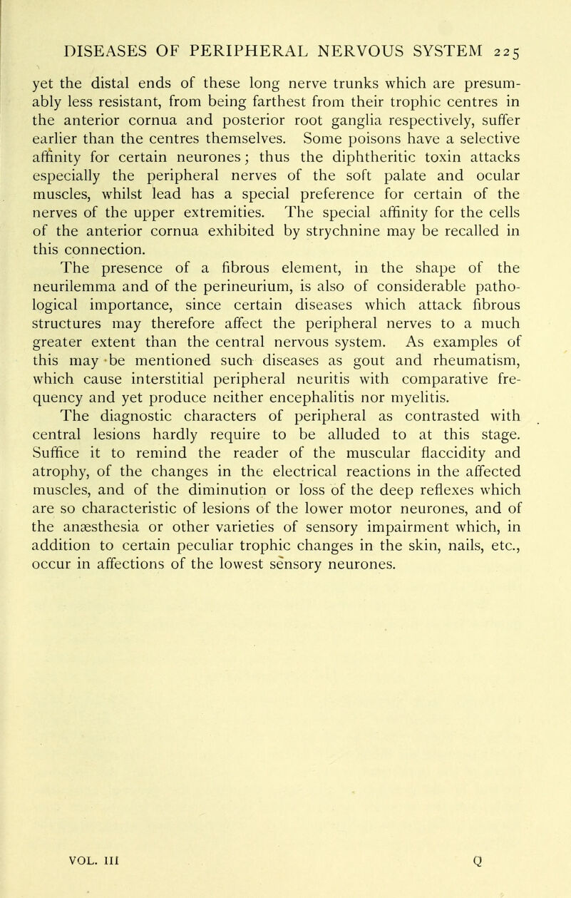 yet the distal ends of these long nerve trunks which are presum- ably less resistant, from being farthest from their trophic centres in the anterior cornua and posterior root ganglia respectively, suffer earlier than the centres themselves. Some poisons have a selective afiftnity for certain neurones; thus the diphtheritic toxin attacks especially the peripheral nerves of the soft palate and ocular muscles, whilst lead has a special preference for certain of the nerves of the upper extremities. The special affinity for the cells of the anterior cornua exhibited by strychnine may be recalled in this connection. The presence of a fibrous element, in the shape of the neurilemma and of the perineurium, is also of considerable patho- logical importance, since certain diseases which attack fibrous structures may therefore affect the peripheral nerves to a much greater extent than the central nervous system. As examples of this may be mentioned such diseases as gout and rheumatism, which cause interstitial peripheral neuritis with comparative fre- quency and yet produce neither encephalitis nor myelitis. The diagnostic characters of peripheral as contrasted with central lesions hardly require to be alluded to at this stage. Suffice it to remind the reader of the muscular flaccidity and atrophy, of the changes in the electrical reactions in the affected muscles, and of the diminution or loss of the deep reflexes which are so characteristic of lesions of the lower motor neurones, and of the anaesthesia or other varieties of sensory impairment which, in addition to certain peculiar trophic changes in the skin, nails, etc., occur in affections of the lowest sensory neurones. VOL. Ill Q