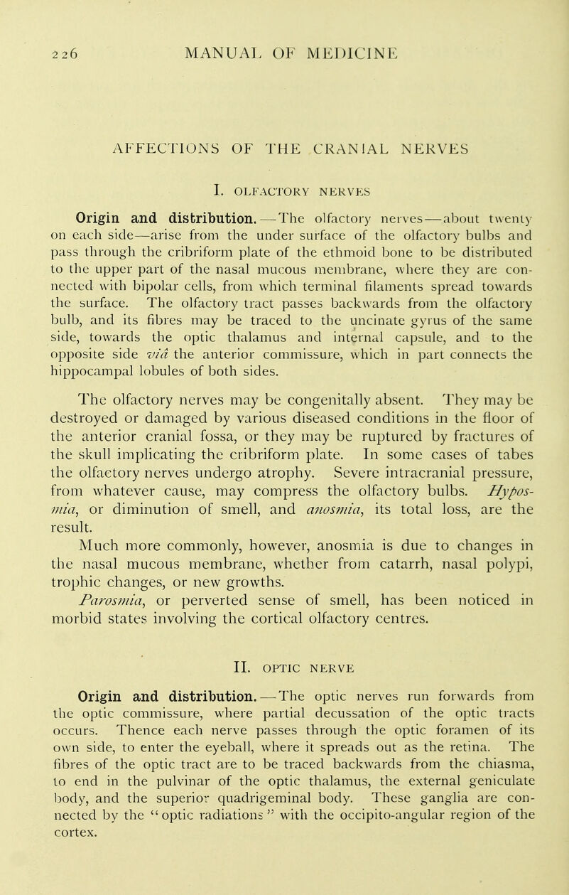 AFFECTIONS OF THE CRANIAL NERVES 1. OLFACTORY NERVES Origin and distribution.—The olfactory nerves — about twenty on each side—arise from the under surface of the olfactory bulbs and pass through the cribriform plate of the ethmoid bone to be distributed to the upper part of the nasal mucous membrane, where they are con- nected with bipolar cells, from which terminal filaments spread towards the surface. The olfactory tract passes backwards from the olfactory bulb, and its fibres may be traced to the uncinate gyrus of the same side, towards the optic thalamus and internal capsule, and to the opposite side via the anterior commissure, which in part connects the hippocampal lobules of both sides. The olfactory nerves may be congenitally absent. They may be destroyed or damaged by various diseased conditions in the floor of the anterior cranial fossa, or they may be ruptured by fractures of the skull implicating the cribriform plate. In some cases of tabes the olfactory nerves undergo atrophy. Severe intracranial pressure, from whatever cause, may compress the olfactory bulbs. Hypos- 7Jiia, or diminution of smell, and anosmia^ its total loss, are the result. Much more commonly, however, anosmia is due to changes in the nasal mucous membrane, whether from catarrh, nasal polypi, trophic changes, or new growths. Parosmia^ or perverted sense of smell, has been noticed in morbid states involving the cortical olfactory centres. II. OPTIC NERVE Origin and distribution.—^The optic nerves run forwards from the optic commissure, where partial decussation of the optic tracts occurs. Thence each nerve passes through the optic foramen of its own side, to enter the eyeball, where it spreads out as the retina. The fibres of the optic tract are to be traced backwards from the chiasma, to end in the pulvinar of the optic thalamus, the external geniculate body, and the superior quadrigeminal body. These ganglia are con- nected by the optic radiations with the occipito-angular region of the cortex.