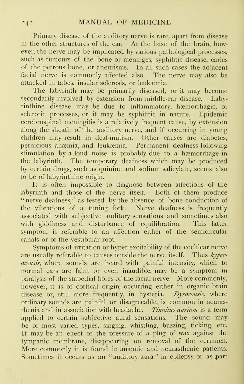 Primary disease of the auditory nerve is rare, apart from disease in the other structures of the ear. At the base of the brain, how- ever, the nerve may be impHcated by various pathological processes, such as tumours of the bone or meninges, syphilitic disease, caries of the petrous bone, or aneurisms. In all such cases the adjacent facial nerve is commonly affected also. The nerve may also be attacked in tabes, insular sclerosis, or leukaemia. The labyrinth may be primarily diseased, or it may become secondarily involved by extension from middle-ear disease. Laby- rinthine disease may be due to inflammatory, haemorrhagic, or sclerotic processes, or it may be syphilitic in nature. Epidemic cerebrospinal meningitis is a relatively frequent cause, by extension along the sheath of the auditory nerve, and if occurring in young children may result in deaf-mutism. Other causes are diabetes, pernicious anaemia, and leukaemia. Permanent deafness following stimulation by a loud noise is probably due to a haemorrhage in the labyrinth. The temporary deafness which may be produced by certain drugs, such as quinine and sodium salicylate, seems also to be of labyrinthine origin. It is often impossible to diagnose between affections of the labyrinth and those of the nerve itself. Both of them produce nerve deafness, as tested by the absence of bone conduction of the vibrations of a tuning fork. Nerve deafness is frequently associated with subjective auditory sensations and sometimes also with giddiness and disturbance of equilibration. This latter symptom is referable to an affection either of the semicircular canals or of the vestibular root. Symptoms of irritation or hyper-excitability of the cochlear nerve are usually referable to causes outside the nerve itself. Thus hype?-- acousis, where sounds are heard with painful intensity, which to normal ears are faint or even inaudible, may be a symptom in paralysis of the stapedial fibres of the facial nerve. More commonly, however, it is of cortical origin, occurring either in organic brain disease or, still more frequently, in hysteria. Dysacousis, where ordinary sounds are painful or disagreeable, is common in neuras- thenia and in association with headache. Tinnitus anriinn is a term applied to certain subjective aural sensations. The sound may be of most varied types, singing, whistling, buzzing, ticking, etc. It may be an effect of the pressure of a plug of wax against the tympanic membrane, disappearing on removal of the cerumen. More commonly it is found in anaemic and neurasthenic patients. Sometimes it occurs as an  auditory aura  in epilepsy or as part