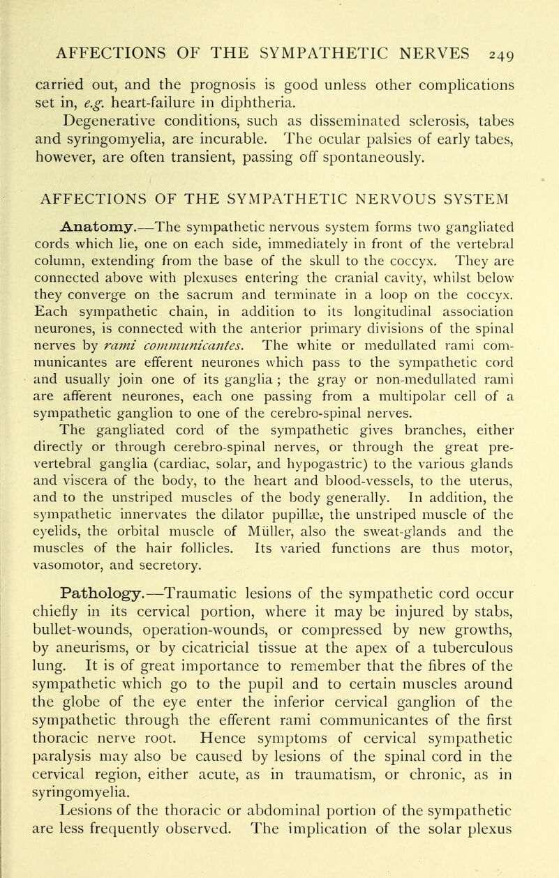 carried out, and the prognosis is good unless other compUcations set in, e.g. heart-failure in diphtheria. Degenerative conditions, such as disseminated sclerosis, tabes and syringomyelia, are incurable. The ocular palsies of early tabes, however, are often transient, passing off spontaneously. AFFECTIONS OF THE SYMPATHETIC NERVOUS SYSTEM Anatomy.—The sympathetic nervous system forms two gangliated cords which lie, one on each side, immediately in front of the vertebral column, extending from the base of the skull to the coccyx. They are connected above with plexuses entering the cranial cavity, whilst below they converge on the sacrum and terminate in a loop on the coccyx. Each sympathetic chain, in addition to its longitudinal association neurones, is connected with the anterior primary divisions of the spinal nerves by rami cojnmiinicantes. The white or medullated rami com- municantes are efferent neurones which pass to the sympathetic cord and usually join one of its ganglia ; the gray or non-medullated rami are afferent neurones, each one passing from a multipolar cell of a sympathetic ganghon to one of the cerebro-spinal nerves. The gangliated cord of the sympathetic gives branches, either direcUy or through cerebro-spinal nerves, or through the great pre- vertebral ganglia (cardiac, solar, and hypogastric) to the various glands and viscera of the body, to the heart and blood-vessels, to the uterus, and to the unstriped muscles of the body generally. In addition, the sympathetic innervates the dilator pupillae, the unstriped muscle of the eyelids, the orbital muscle of Miiller, also the sweat-glands and the muscles of the hair follicles. Its varied functions are thus motor, vasomotor, and secretory. Pathology.—Traumatic lesions of the sympathetic cord occur chiefly in its cervical portion, where it may be injured by stabs, bullet-wounds, operation-wounds, or compressed by new growths, by aneurisms, or by cicatricial tissue at the apex of a tuberculous lung. It is of great importance to remember that the fibres of the sympathetic which go to the pupil and to certain muscles around the globe of the eye enter the inferior cervical ganghon of the sympathetic through the efferent rami communicantes of the first thoracic nerve root. Hence symptoms of cervical sympathetic paralysis may also be caused by lesions of the spinal cord in the cervical region, either acute, as in traumatism, or chronic, as in syringomyelia. Lesions of the thoracic or abdominal portion of the sympathetic are less frequently observed. The implication of the solar plexus