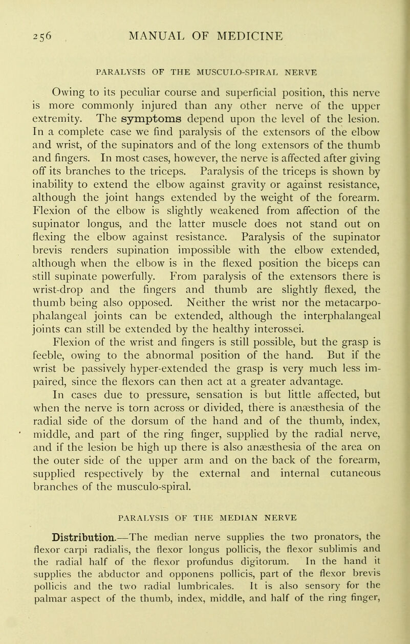 PARALYSIS OF THE MUSCULO-SPIRAL NERVE Owing to its peculiar course and superficial position, this nerve is more commonly injured than any other nerve of the upper extremity. The symptoms depend upon the level of the lesion. In a complete case we find paralysis of the extensors of the elbow and wrist, of the supinators and of the long extensors of the thumb and fingers. In most cases, however, the nerve is affected after giving off its branches to the triceps. Paralysis of the triceps is shown by inability to extend the elbow against gravity or against resistance, although the joint hangs extended by the weight of the forearm. Flexion of the elbow is slightly weakened from affection of the supinator longus, and the latter muscle does not stand out on flexing the elbow against resistance. Paralysis of the supinator brevis renders supination impossible with the elbow extended, although when the elbow is in the flexed position the biceps can still supinate powerfully. From paralysis of the extensors there is wrist-drop and the fingers and thumb are slightly flexed, the thumb being also opposed. Neither the wrist nor the metacarpo- phalangeal joints can be extended, although the interphalangeal joints can stifl be extended by the healthy interossei. Flexion of the wrist and fingers is still possible, but the grasp is feeble, owing to the abnormal position of the hand. But if the wrist be passively hyper-extended the grasp is very much less im- paired, since the flexors can then act at a greater advantage. In cases due to pressure, sensation is but little affected, but when the nerve is torn across or divided, there is anaesthesia of the radial side of the dorsum of the hand and of the thumb, index, middle, and part of the ring finger, suppfied by the radial nerve, and if the lesion be high up there is also anaesthesia of the area on the outer side of the upper arm and on the back of the forearm, supplied respectively by the external and internal cutaneous branches of the musculo-spiral. PARALYSIS OF THE MEDIAN NERVE Distribution.—The median nerve supplies the two pronators, the flexor carpi radialis, the flexor longus pollicis, the flexor sublimis and the radial half of the flexor profundus digitorum. In the hand it supplies the abductor and opponens pollicis, part of the flexor brevis pollicis and the two radial lumbricales. It is also sensory for the palmar aspect of the thumb, index, middle, and half of the ring finger,