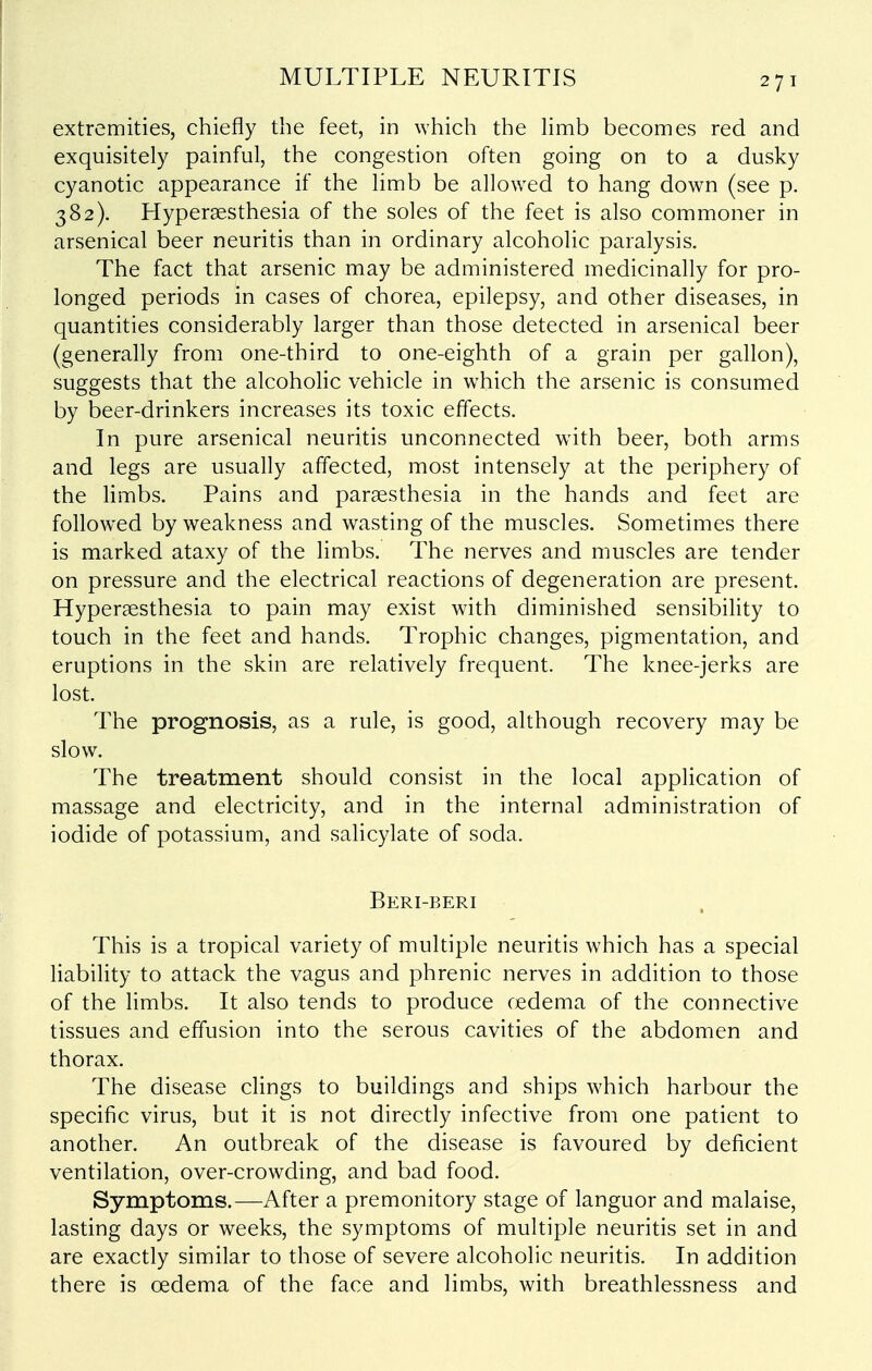 extremities, chiefly the feet, in which the Hmb becomes red and exquisitely painful, the congestion often going on to a dusky cyanotic appearance if the limb be allowed to hang down (see p. 382). Hyperaesthesia of the soles of the feet is also commoner in arsenical beer neuritis than in ordinary alcoholic paralysis. The fact that arsenic may be administered medicinally for pro- longed periods in cases of chorea, epilepsy, and other diseases, in quantities considerably larger than those detected in arsenical beer (generally from one-third to one-eighth of a grain per gallon), suggests that the alcoholic vehicle in which the arsenic is consumed by beer-drinkers increases its toxic effects. In pure arsenical neuritis unconnected with beer, both arms and legs are usually affected, most intensely at the periphery of the limbs. Pains and parsesthesia in the hands and feet are follow^ed by weakness and wasting of the muscles. Sometimes there is marked ataxy of the limbs. The nerves and muscles are tender on pressure and the electrical reactions of degeneration are present. Hyperaesthesia to pain may exist with diminished sensibility to touch in the feet and hands. Trophic changes, pigmentation, and eruptions in the skin are relatively frequent. The knee-jerks are lost. The prognosis, as a rule, is good, although recovery may be slow. The treatment should consist in the local application of massage and electricity, and in the internal administration of iodide of potassium, and salicylate of soda. Beri-beri This is a tropical variety of multiple neuritis which has a special liability to attack the vagus and phrenic nerves in addition to those of the limbs. It also tends to produce cedema of the connective tissues and effusion into the serous cavities of the abdomen and thorax. The disease clings to buildings and ships which harbour the specific virus, but it is not directly infective from one patient to another. An outbreak of the disease is favoured by deficient ventilation, over-crowding, and bad food. Symptoms.—After a premonitory stage of languor and malaise, lasting days or weeks, the symptoms of multiple neuritis set in and are exactly similar to those of severe alcoholic neuritis. In addition there is oedema of the face and limbs, with breathlessness and