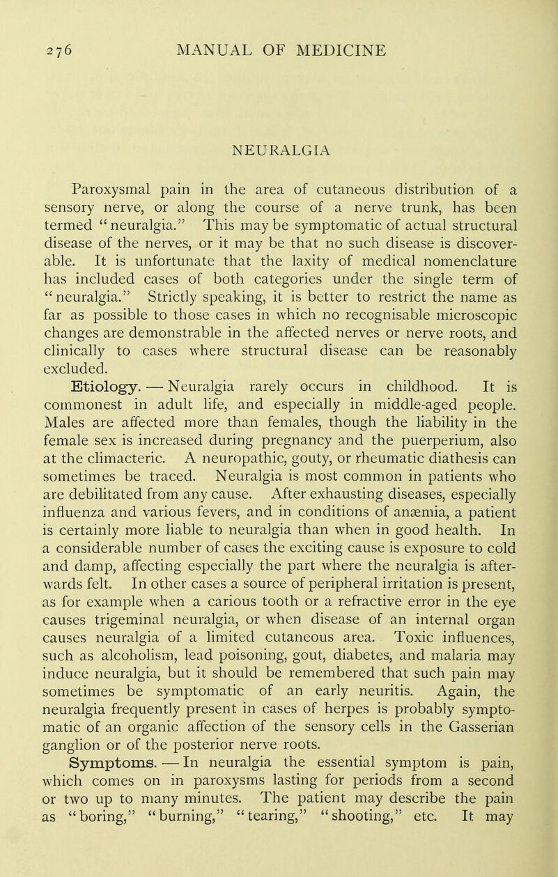 NEURALGIA Paroxysmal pain in the area of cutaneous distribution of a sensory nerve, or along the course of a nerve trunk, has been termed neuralgia. This maybe symptomatic of actual structural disease of the nerves, or it may be that no such disease is discover- able. It is unfortunate that the laxity of medical nomenclature has included cases of both categories under the single term of neuralgia. Strictly speaking, it is better to restrict the name as far as possible to those cases in which no recognisable microscopic changes are demonstrable in the affected nerves or nerve roots, and clinically to cases where structural disease can be reasonably excluded. Etiology. — Neuralgia rarely occurs in childhood. It is commonest in adult life, and especially in middle-aged people. Males are affected more than females, though the liabiHty in the female sex is increased during pregnancy and the puerperium, also at the climacteric. A neuropathic, gouty, or rheumatic diathesis can sometimes be traced. Neuralgia is most common in patients who are debilitated from any cause. After exhausting diseases, especially influenza and various fevers, and in conditions of anaemia, a patient is certainly more Hable to neuralgia than when in good health. In a considerable number of cases the exciting cause is exposure to cold and damp, affecting especially the part where the neuralgia is after- wards felt. In other cases a source of peripheral irritation is present, as for example when a carious tooth or a refractive error in the eye causes trigeminal neuralgia, or when disease of an internal organ causes neuralgia of a limited cutaneous area. Toxic influences, such as alcoholism, lead poisoning, gout, diabetes, and malaria may induce neuralgia, but it should be remembered that such pain may sometimes be symptomatic of an early neuritis. Again, the neuralgia frequently present in cases of herpes is probably sympto- matic of an organic afl'ection of the sensory cells in the Gasserian ganglion or of the posterior nerve roots. Symptoms. — In neuralgia the essential symptom is pain, which comes on in paroxysms lasting for periods from a second or two up to many minutes. The patient may describe the pain as boring, burning, tearing, shooting, etc. It may