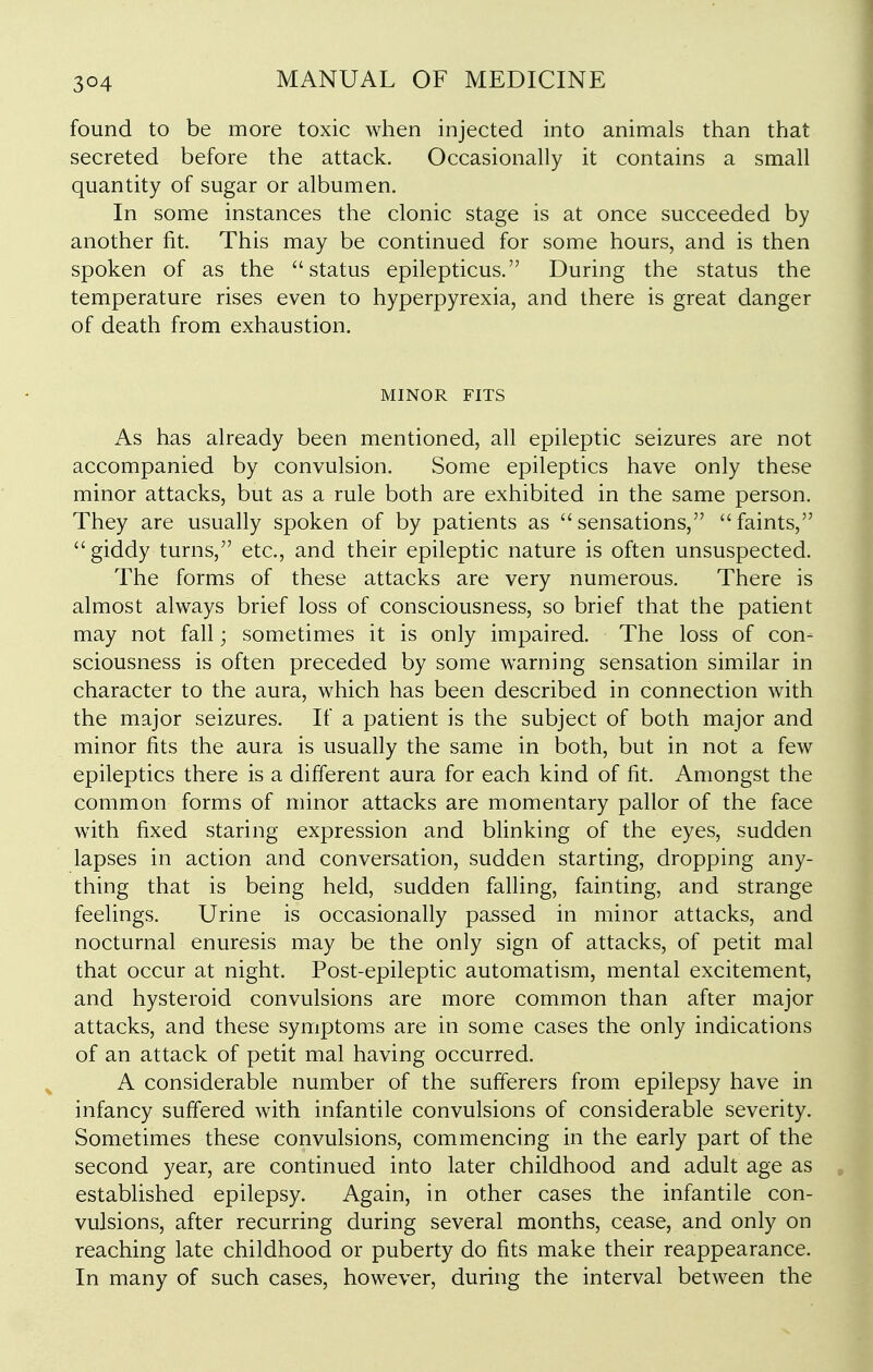 found to be more toxic when injected into animals than that secreted before the attack. Occasionally it contains a small quantity of sugar or albumen. In some instances the clonic stage is at once succeeded by another fit. This may be continued for some hours, and is then spoken of as the status epilepticus. During the status the temperature rises even to hyperpyrexia, and there is great danger of death from exhaustion. MINOR FITS As has already been mentioned, all epileptic seizures are not accompanied by convulsion. Some epileptics have only these minor attacks, but as a rule both are exhibited in the same person. They are usually spoken of by patients as sensations, faints, giddy turns, etc., and their epileptic nature is often unsuspected. The forms of these attacks are very numerous. There is almost always brief loss of consciousness, so brief that the patient may not fall; sometimes it is only impaired The loss of con- sciousness is often preceded by some warning sensation similar in character to the aura, which has been described in connection with the major seizures. If a patient is the subject of both major and minor fits the aura is usually the same in both, but in not a few epileptics there is a different aura for each kind of fit. Amongst the common forms of minor attacks are momentary pallor of the face with fixed staring expression and blinking of the eyes, sudden lapses in action and conversation, sudden starting, dropping any- thing that is being held, sudden falling, fainting, and strange feelings. Urine is occasionally passed in minor attacks, and nocturnal enuresis may be the only sign of attacks, of petit mal that occur at night. Post-epileptic automatism, mental excitement, and hysteroid convulsions are more common than after major attacks, and these symptoms are in some cases the only indications of an attack of petit mal having occurred. A considerable number of the sufferers from epilepsy have in infancy suffered with infantile convulsions of considerable severity. Sometimes these convulsions, commencing in the early part of the second year, are continued into later childhood and adult age as established epilepsy. Again, in other cases the infantile con- vulsions, after recurring during several months, cease, and only on reaching late childhood or puberty do fits make their reappearance. In many of such cases, however, during the interval between the