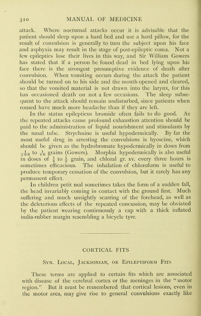 attack. Where nocturnal attacks occur it is advisable that the patient should sleep upon a hard bed and use a hard pillow, for the result of convulsion is generally to turn the subject upon his face and asphyxia may result in the stage of post-epileptic coma. Not a few epileptics lose their lives in this way, and Sir William Gowers has stated that if a person be found dead in bed lying upon his face there is the strongest presumptive evidence of death after convulsion. When vomiting occurs during the attack the patient should be turned on to his side and the mouth opened and cleared, so that the vomited material is not drawn into the larynx, for this has occasioned death on not a few occasions. The sleep subse- quent to the attack should remain undisturbed, since patients when roused have much more headache than if they are left. In the status epilepticus bromide often fails to do good. As the repeated attacks cause profound exhaustion attention should be paid to the administration of liquid nourishment and stimulants by the nasal tube. Strychnine is useful hypodermically. By far the most useful drug in arresting the convulsions is hyoscine, which should be given as the hydrobromate hypodermically in doses from 2W 9V grains (Gowers). Morphia hypodermically is also useful in doses of ^ to | grain, and chloral gr. xv. every three hours is sometimes efficacious. The inhalation of chloroform is useful to produce temporary cessation of the convulsion, but it rarely has any permanent effect. In children petit mal sometimes takes the form of a sudden fall, the head invariably coming in contact with the ground first. Much suffering and much unsightly scarring of the forehead, as well as the deleterious effects of the repeated concussion, may be obviated by the patient wearing continuously a cap with a thick inflated india-rubber margin resembling a bicycle tyre. CORTICAL FITS Syn. Local, Jacksonian, or Epileptiform Fits These terms are applied to certain fits which are associated with disease of the cerebral cortex or the meninges in the  motor region. But it must be remembered that cortical lesions, even in the motor area, may give rise to general convulsions exactly Hke