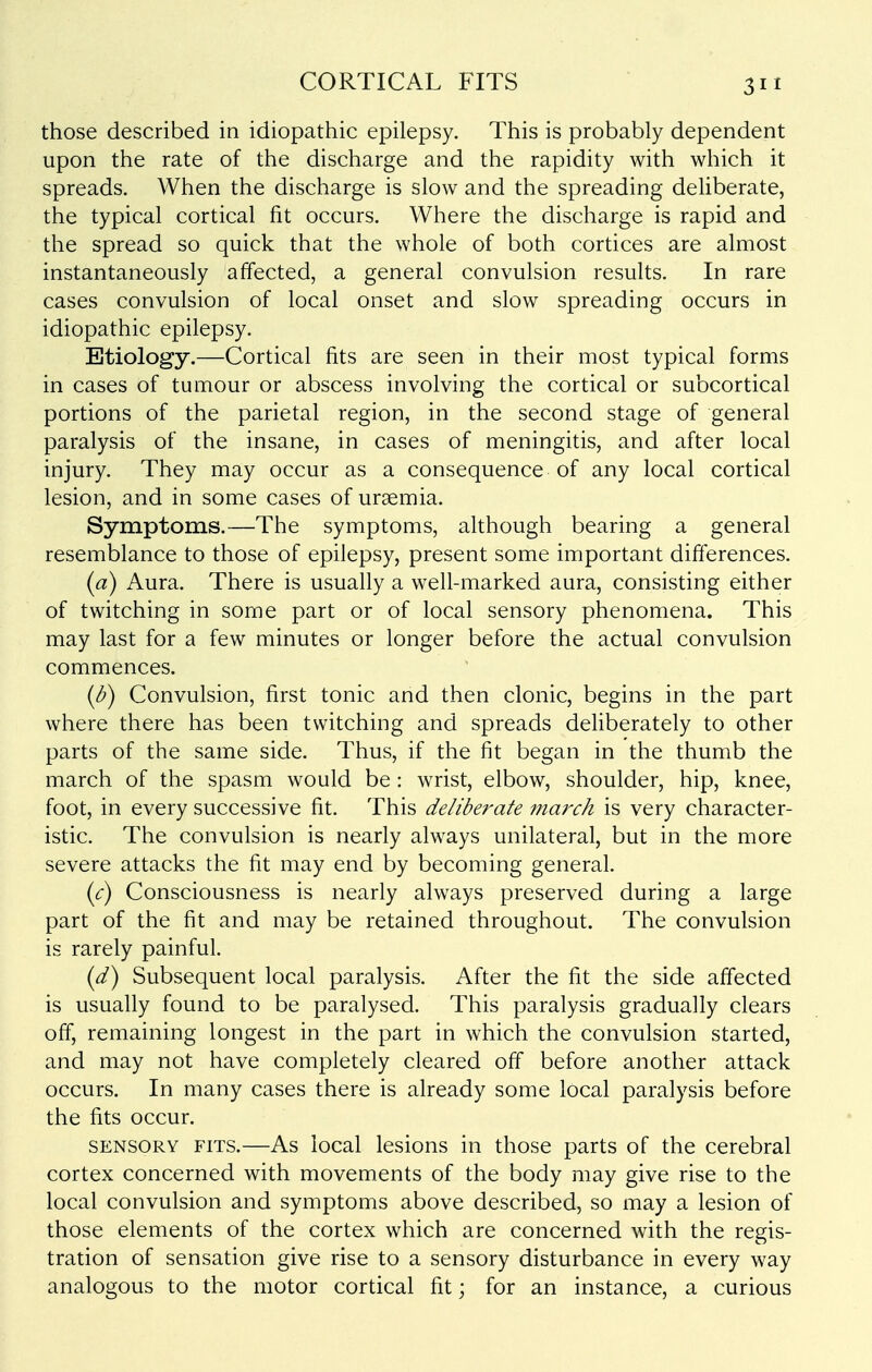 CORTICAL FITS those described in idiopathic epilepsy. This is probably dependent upon the rate of the discharge and the rapidity with which it spreads. When the discharge is slow and the spreading deliberate, the typical cortical fit occurs. Where the discharge is rapid and the spread so quick that the whole of both cortices are almost instantaneously affected, a general convulsion results. In rare cases convulsion of local onset and slow spreading occurs in idiopathic epilepsy. Etiology.—Cortical fits are seen in their most typical forms in cases of tumour or abscess involving the cortical or subcortical portions of the parietal region, in the second stage of general paralysis of the insane, in cases of meningitis, and after local injury. They may occur as a consequence of any local cortical lesion, and in some cases of uraemia. Symptoms.—The symptoms, although bearing a general resemblance to those of epilepsy, present some important differences. (a) Aura. There is usually a well-marked aura, consisting either of twitching in some part or of local sensory phenomena. This may last for a few minutes or longer before the actual convulsion commences. (^) Convulsion, first tonic and then clonic, begins in the part where there has been twitching and spreads deliberately to other parts of the same side. Thus, if the fit began in the thumb the march of the spasm would be: wrist, elbow, shoulder, hip, knee, foot, in every successive fit. This deliberate march is very character- istic. The convulsion is nearly always unilateral, but in the more severe attacks the fit may end by becoming general. {c) Consciousness is nearly always preserved during a large part of the fit and may be retained throughout. The convulsion is rarely painful. {d) Subsequent local paralysis. After the fit the side affected is usually found to be paralysed. This paralysis gradually clears off, remaining longest in the part in which the convulsion started, and may not have completely cleared off before another attack occurs. In many cases there is already some local paralysis before the fits occur. SENSORY FITS.—As local Icsions in those parts of the cerebral cortex concerned with movements of the body may give rise to the local convulsion and symptoms above described, so may a lesion of those elements of the cortex which are concerned with the regis- tration of sensation give rise to a sensory disturbance in every way analogous to the motor cortical fit; for an instance, a curious