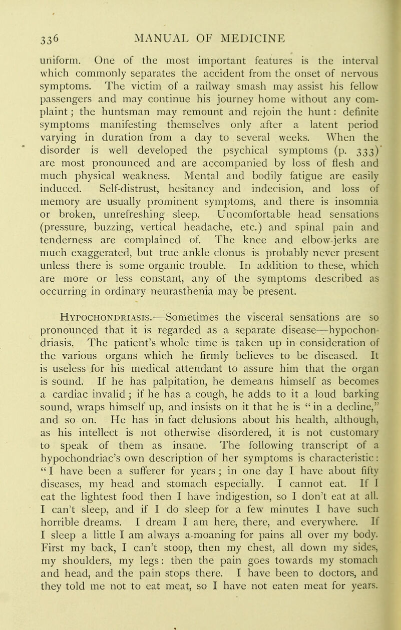 uniform. One of the most important features is the interval which commonly separates the accident from the onset of nervous symptoms. The victim of a railway smash may assist his fellow passengers and may continue his journey home without any com- plaint ; the huntsman may remount and rejoin the hunt: definite symptoms manifesting themselves only after a latent period varying in duration from a day to several weeks. When the disorder is well developed the psychical symptoms (p. 333)* are most pronounced and are accompanied by loss of flesh and much physical weakness. Mental and bodily fatigue are easily induced. Self-distrust, hesitancy and indecision, and loss of memory are usually prominent symptoms, and there is insomnia or broken, unrefreshing sleep. Uncomfortable head sensations (pressure, buzzing, vertical headache, etc.) and spinal pain and tenderness are complained of. The knee and elbow-jerks are nmch exaggerated, but true ankle clonus is probably never present unless there is some organic trouble. In addition to these, which are more or less constant, any of the symptoms described as occurring in ordinary neurasthenia may be present. Hypochondriasis.—Sometimes the visceral sensations are so pronounced that it is regarded as a separate disease—hypochon- driasis. The patient's whole time is taken up in consideration of the various organs which he firmly believes to be diseased. It is useless for his medical attendant to assure him that the organ is sound. If he has palpitation, he demeans himself as becomes a cardiac invalid; if he has a cough, he adds to it a loud barking sound, wraps himself up, and insists on it that he is  in a decline, and so on. He has in fact delusions about his health, although, as his intellect is not otherwise disordered, it is not customary to speak of them as insane. The following transcript of a hypochondriac's own description of her symptoms is characteristic:  I have been a sufferer for years; in one day I have about fifty diseases, my head and stomach especially. I cannot eat. If I eat the lightest food then I have indigestion, so I don't eat at all. I can't sleep, and if I do sleep for a few minutes I have such horrible dreams. I dream I am here, there, and everywhere. If I sleep a little I am always a-moaning for pains all over my body. First my back, I can't stoop, then my chest, all down my sides, my shoulders, my legs: then the pain goes towards my stomach and head, and the pain stops there. I have been to doctors, and they told me not to eat meat, so I have not eaten meat for years.