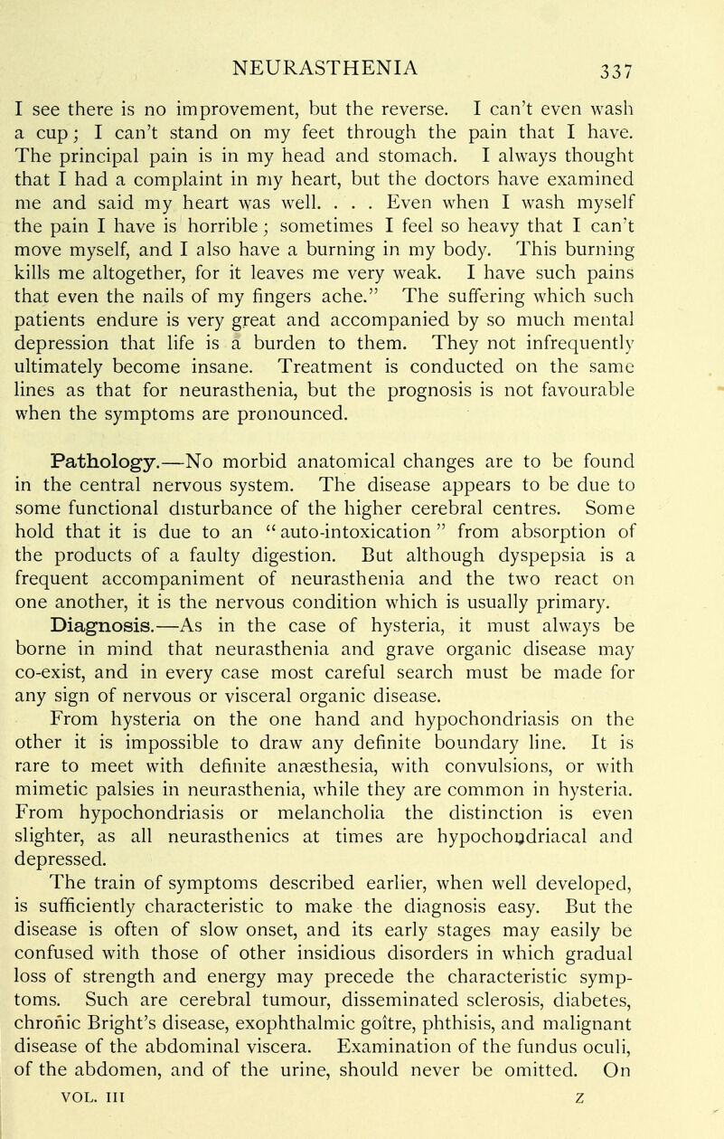 I see there is no improvement, but the reverse. I can't even wash a cup; I can't stand on my feet through the pain that I have. The principal pain is in my head and stomach. I always thought that I had a complaint in my heart, but the doctors have examined me and said my heart was well. . . . Even when I wash myself the pain I have is horrible; sometimes I feel so heavy that I can't move myself, and I also have a burning in my body. This burning kills me altogether, for it leaves me very weak. I have such pains that even the nails of my fingers ache. The suffering which such patients endure is very great and accompanied by so much mental depression that life is a burden to them. They not infrequently ultimately become insane. Treatment is conducted on the same lines as that for neurasthenia, but the prognosis is not favourable when the symptoms are pronounced. Pathology.—No morbid anatomical changes are to be found in the central nervous system. The disease appears to be due to some functional disturbance of the higher cerebral centres. Some hold that it is due to an  auto-intoxication  from absorption of the products of a faulty digestion. But although dyspepsia is a frequent accompaniment of neurasthenia and the two react on one another, it is the nervous condition which is usually primary. Diagnosis.—As in the case of hysteria, it must always be borne in mind that neurasthenia and grave organic disease may co-exist, and in every case most careful search must be made for any sign of nervous or visceral organic disease. From hysteria on the one hand and hypochondriasis on the other it is impossible to draw any definite boundary line. It is rare to meet with definite anaesthesia, with convulsions, or with mimetic palsies in neurasthenia, while they are common in hysteria. From hypochondriasis or melancholia the distinction is even slighter, as all neurasthenics at times are hypochoijdriacal and depressed. The train of symptoms described earlier, when well developed, is sufficiently characteristic to make the diagnosis easy. But the disease is often of slow onset, and its early stages may easily be confused with those of other insidious disorders in which gradual loss of strength and energy may precede the characteristic symp- toms. Such are cerebral tumour, disseminated sclerosis, diabetes, chronic Bright's disease, exophthalmic goitre, phthisis, and malignant disease of the abdominal viscera. Examination of the fundus oculi, of the abdomen, and of the urine, should never be omitted. On VOL. Ill z I