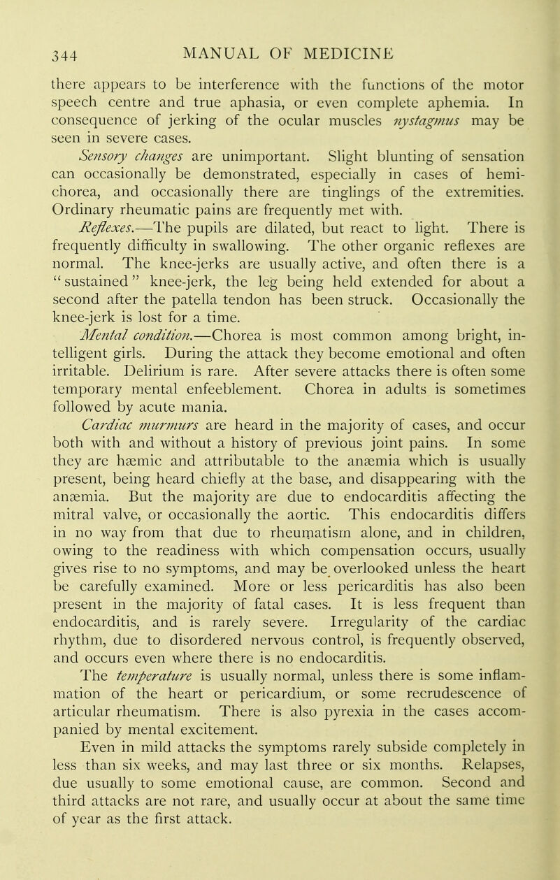 there appears to be interference with the functions of the motor speech centre and true aphasia, or even complete aphemia. In consequence of jerking of the ocular muscles nystagmus may be seen in severe cases. Sensory changes are unimportant. Slight blunting of sensation can occasionally be demonstrated, especially in cases of hemi- chorea, and occasionally there are tinglings of the extremities. Ordinary rheumatic pains are frequently met with. Reflexes.—The pupils are dilated, but react to light. There is frequently difficulty in swallowing. The other organic reflexes are normal. The knee-jerks are usually active, and often there is a  sustained knee-jerk, the leg being held extended for about a second after the patella tendon has been struck. Occasionally the knee-jerk is lost for a time. Mental condition.—Chorea is most common among bright, in- teUigent girls. During the attack they become emotional and often irritable. Delirium is rare. After severe attacks there is often some temporary mental enfeeblement. Chorea in adults is sometimes followed by acute mania. Cardiac murmurs are heard in the majority of cases, and occur both with and without a history of previous joint pains. In some they are haemic and attributable to the anemia which is usually present, being heard chiefly at the base, and disappearing with the anaemia. But the majority are due to endocarditis affecting the mitral valve, or occasionally the aortic. This endocarditis differs in no way from that due to rheumatism alone, and in children, owing to the readiness with which compensation occurs, usually gives rise to no symptoms, and may be overlooked unless the heart be carefully examined. More or less pericarditis has also been present in the majority of fatal cases. It is less frequent than endocarditis, and is rarely severe. Irregularity of the cardiac rhythm, due to disordered nervous control, is frequently observed, and occurs even where there is no endocarditis. The temperature is usually normal, unless there is some inflam- mation of the heart or pericardium, or some recrudescence of articular rheumatism. There is also pyrexia in the cases accom- panied by mental excitement. Even in mild attacks the symptoms rarely subside completely in less than six weeks, and may last three or six months. Relapses, due usually to some emotional cause, are common. Second and third attacks are not rare, and usually occur at about the same time of year as the first attack.