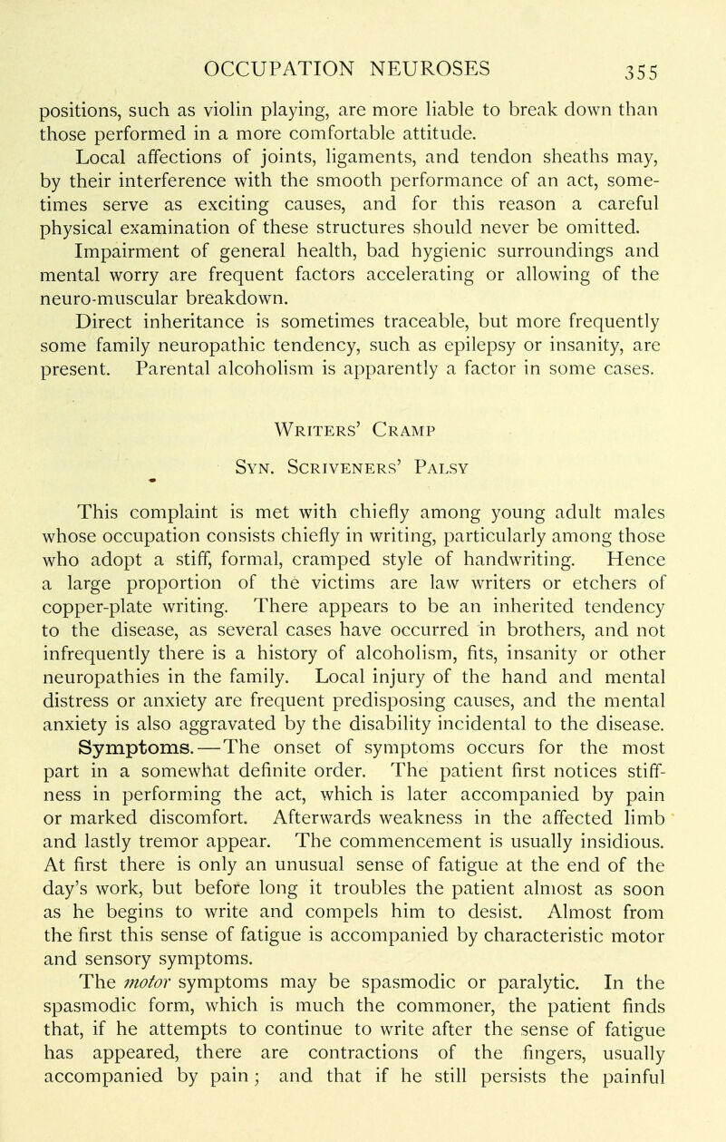positions, such as violin playing, are more liable to break down than those performed in a more comfortable attitude. Local affections of joints, ligaments, and tendon sheaths may, by their interference with the smooth performance of an act, some- times serve as exciting causes, and for this reason a careful physical examination of these structures should never be omitted. Impairment of general health, bad hygienic surroundings and mental worry are frequent factors accelerating or allowing of the neuro-muscular breakdown. Direct inheritance is sometimes traceable, but more frequently some family neuropathic tendency, such as epilepsy or insanity, are present. Parental alcohoHsm is apparently a factor in some cases. Writers' Cramp Syn. Scriveners' Palsy This complaint is met with chiefly among young adult males whose occupation consists chiefly in writing, particularly among those who adopt a stiff, formal, cramped style of handwriting. Hence a large proportion of the victims are law writers or etchers of copper-plate writing. There appears to be an inherited tendency to the disease, as several cases have occurred in brothers, and not infrequently there is a history of alcoholism, fits, insanity or other neuropathies in the family. Local injury of the hand and mental distress or anxiety are frequent predisposing causes, and the mental anxiety is also aggravated by the disability incidental to the disease. Symptoms.—The onset of symptoms occurs for the most part in a somewhat definite order. The patient first notices stiff- ness in performing the act, which is later accompanied by pain or marked discomfort. Afterwards weakness in the affected limb and lastly tremor appear. The commencement is usually insidious. At first there is only an unusual sense of fatigue at the end of the day's work, but before long it troubles the patient almost as soon as he begins to write and compels him to desist. Almost from the first this sense of fatigue is accompanied by characteristic motor and sensory symptoms. The motor symptoms may be spasmodic or paralytic. In the spasmodic form, which is much the commoner, the patient finds that, if he attempts to continue to write after the sense of fatigue has appeared, there are contractions of the fingers, usually accompanied by pain; and that if he still persists the painful