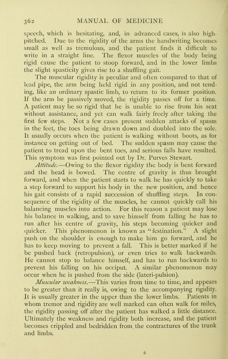 speech, which is hesitating, and, in advanced cases, is also high- pitched. Due to the rigidity of the arms the handwriting becomes small as well as tremulous, and the patient finds it difficult to write in a straight line. The flexor muscles of the body being rigid cause the patient to stoop forward, and in the lower limbs the shght spasticity gives rise to a shuffling gait. The muscular rigidity is peculiar and often compared to that of lead pipe, the arm being held rigid in any position, and not tend- ing, like an ordinary spastic limb, to return to its former position. If the arm be passively moved, the rigidity passes off for a time. A patient may be so rigid that he is unable to rise from his seat without assistance, and yet can walk fairly freely after taking the first few steps. Not a few cases present sudden attacks of spasm in the feet, the toes being drawn down and doubled into the sole. It usually occurs when the patient is walking without boots, as for instance on getting out of bed. The sudden spasm may cause the patient to tread upon the bent toes, and serious falls have resulted. This symptom was first pointed out by Dr. Purves Stewart. Attitude.—Owing to the flexor rigidity the body is bent forward and the head is bowed. The centre of gravity is thus brought forward, and when the patient starts to walk he has quickly to take a step forward to support his body in the new position, and hence his gait consists of a rapid succession of shuffling steps. In con- sequence of the rigidity of the muscles, he cannot quickly call his balancing muscles into action. For this reason a patient may lose his balance in walking, and to save himself from falling he has to run after his centre of gravity, his steps becoming quicker and quicker. This phenomenon is known as  festination. A slight push on the shoulder is enough to make him go forward, and he has to keep moving to prevent a fall. This is better marked if he be pushed back (retropulsion), or even tries to walk backwards. He cannot stop to balance himself, and has to run backwards to prevent his falling on his occiput. A similar phenomenon may occur when he is pushed from the side (lateri-pulsion). Muscular weakness.—This varies from time to time, and appears to be greater than it really is, owing to the accompanying rigidity. It is usually greater in the upper than the lower Hmbs. Patients in whom tremor and rigidity are well marked can often walk for miles, the rigidity passing off after the patient has walked a little distance. Ultimately the weakness and rigidity both increase, and the patient becomes crippled and bedridden from the contractures of the trunk and limbs.