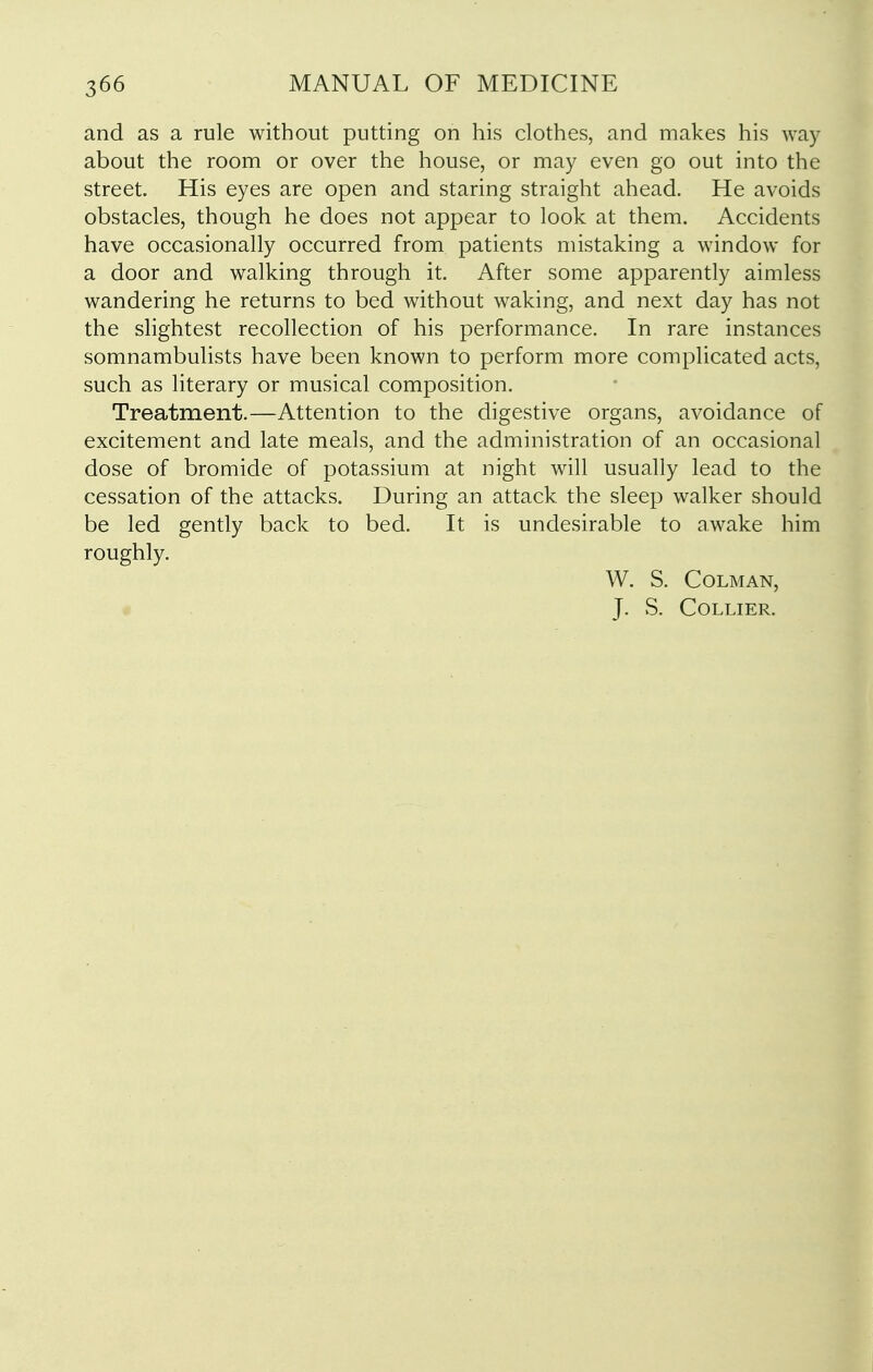 and as a rule without putting on his clothes, and makes his way about the room or over the house, or may even go out into the street. His eyes are open and staring straight ahead. He avoids obstacles, though he does not appear to look at them. Accidents have occasionally occurred from patients mistaking a window for a door and walking through it. After some apparently aimless wandering he returns to bed without waking, and next day has not the slightest recollection of his performance. In rare instances somnambulists have been known to perform more complicated acts, such as literary or musical composition. Treatment.—Attention to the digestive organs, avoidance of excitement and late meals, and the administration of an occasional dose of bromide of potassium at night will usually lead to the cessation of the attacks. During an attack the sleep walker should be led gently back to bed. It is undesirable to awake him roughly. W. S. COLMAN, J. vS. Collier.