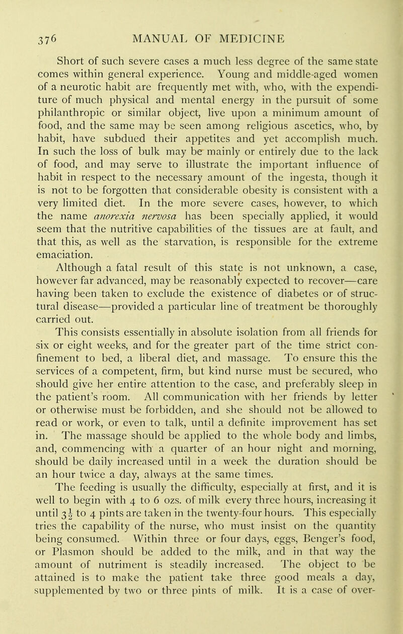 Short of such severe cases a much less degree of the same state comes within general experience. Young and middle-aged women of a neurotic habit are frequently met with, who, with the expendi- ture of much physical and mental energy in the pursuit of some philanthropic or similar object, live upon a minimum amount of food, and the same may be seen among religious ascetics, who, by habit, have subdued their appetites and yet accomplish much. In such the loss of bulk may be mainly or entirely due to the lack of food, and may serve to illustrate the important influence of habit in respect to the necessary amount of the ingesta, though it is not to be forgotten that considerable obesity is consistent with a very limited diet. In the more severe cases, however, to which the name anorexia nervosa has been specially applied, it would seem that the nutritive capabilities of the tissues are at fault, and that this, as well as the starvation, is responsible for the extreme emaciation. Although a fatal result of this state is not unknown, a case, however far advanced, may be reasonably expected to recover—care having been taken to exclude the existence of diabetes or of struc- tural disease—provided a particular line of treatment be thoroughly carried out. This consists essentially in absolute isolation from all friends for six or eight weeks, and for the greater part of the time strict con- finement to bed, a liberal diet, and massage. To ensure this the services of a competent, firm, but kind nurse must be secured, who should give her entire attention to the case, and preferably sleep in the patient's room. All communication with her friends by letter or otherwise must be forbidden, and she should not be allowed to read or work, or even to talk, until a definite improvement has set in. The massage should be applied to the whole body and limbs, and, commencing with' a quarter of an hour night and morning, should be daily increased until in a week the duration should be an hour twice a day, always at the same times. The feeding is usually the difficulty, especially at first, and it is well to begin with 4 to 6 ozs. of milk every three hours, increasing it until 3 J to 4 pints are taken in the twenty-four hours. This especially tries the capability of the nurse, who must insist on the quantity being consumed. Within three or four days, eggs, Benger's food, or Plasmon should be added to the milk, and in that way the amount of nutriment is steadily increased. The object to be attained is to make the patient take three good meals a day, supplemented by two or three pints of milk. It is a case of over-