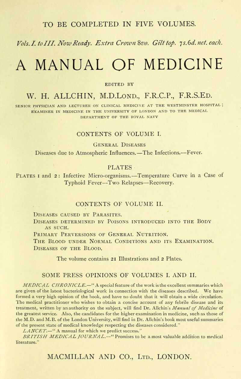 TO BE COMPLETED IN FIVE VOLUMES. Vols. I. to III. Now Ready. Extra Croiv7i%vo. Gilt top. js.dd.net. each. A MANUAL OF MEDICINE EDITED BY W. H. ALLCHIN, M.D.Lond., F.R.C.P., F.R.S.Ed. SENIOR PHYSICIAN AND LECTURER ON CLINICAL MEDICINE AT THE WESTMINSTER HOSPITAL; EXAMINER IN MEDICINE IN THE UNIVERSITY OF LONDON AND TO THE MEDICAL DEPARTMENT OF THE ROYAL NAVY CONTENTS OF VOLUME I. General Diseases Diseases due to Atmospheric Influences.—The Infections.—Fever. PLATES Plates i and 2: Infective Micro-organisms.—Temperature Curve in a Case of Typhoid Fever—Tw^o Relapses—Recovery. CONTENTS OF VOLUME IL Diseases caused by Parasites. Diseases determined by Poisons introduced into the Body as such. Primary Perversions of General Nutrition. The Blood under Normal Conditions and its Examination. Diseases of the Blood. The vokime contains 21 Illustrations and 2 Plates. SOME PRESS OPINIONS OF VOLUMES I. AND II. MEDICAL CHRONICLE.— A special feature of the work is the excellent summaries which are given of the latest bacteriological work in connection with the diseases described. We have formed a very high opinion of the book, and have no doubt that it will obtain a wide circulation. The medical practitioner who wishes to obtain a concise account of any febrile disease and its treatment, written by an authority on the subject, will find Dr. AUchin's Manual of Medicine of the greatest service. Also, the candidates for the higher examination in medicine, such as those of the M.D. and M.B. of the London University, will find in Dr. AUchin's book most useful summaries of the present state of medical knowledge respecting the diseases considered. LANCET.— A manual for which we predict success. BRITISH MEDICAL JOURNAL.—Promises to be a most valuable addition to medical literature.