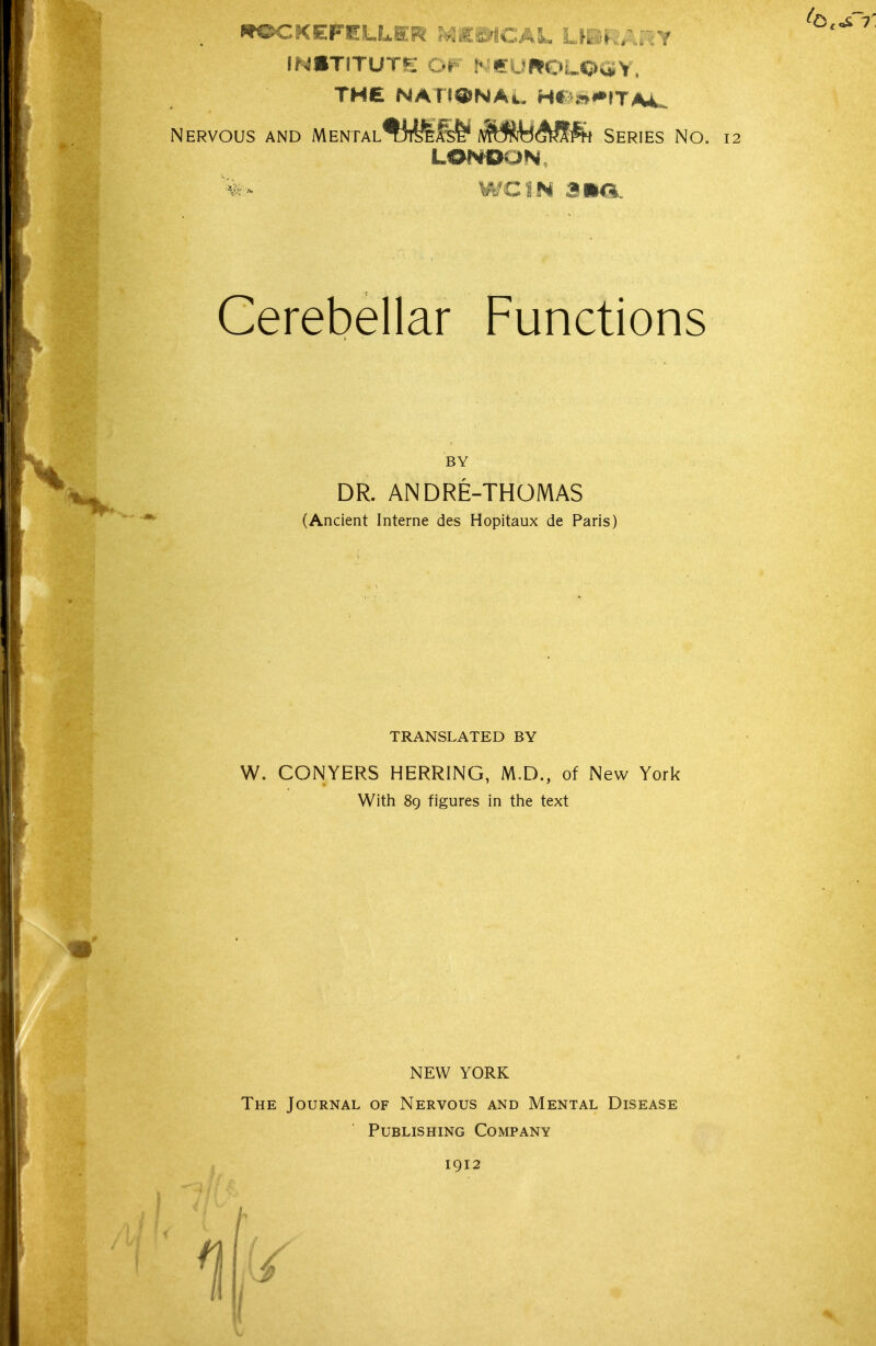 ROCKEFELLER ?^£WCAL Lk^K.;.;Y INSTITUTE OF N«ruWPOLOaY, THE NATI^NAn. H# n*»rTA4. Nervous and MENiAL^IiT^fe^ ivft!^A^fe Series No. 12 LONDON, '%r- wciN ana. Cerebellar Functions DR. ANDRE-THOMAS (Ancient Interne des Hopitaux de Paris) TRANSLATED BY W. CONYERS HERRING, M.D., of New York With 8g figures in the text NEW YORK The Journal of Nervous and Mental Disease Publishing Company 1912