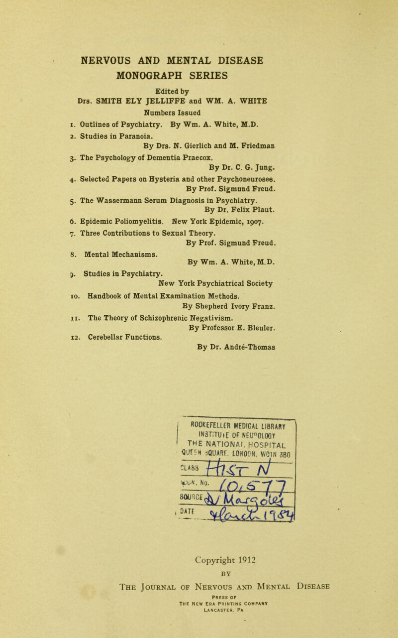 NERVOUS AND MENTAL DISEASE MONOGRAPH SERIES Edited by Drs. SMITH ELY JELLIFFE and WM. A. WHITE Numbers Issued 1. Outlines of Psychiatry. By Wm. A. White, M.D. 2. Studies in Paranoia. By Drs. N. Gierlich and M. Friedman 3. The Psychology of Dementia Praecox. By Dr. C. G. Jung. 4. Selected Papers on Hysteria and other Psychoneuro8e«. By Prof. Sigmund Freud. 5. The Wassermann Serum Diagnosis in Psychiatry. By Dr. Felix Plant. 6. Epidemic Poliomyelitis. New York Epidemic, 1907. 7. Three Contributions to Sexual Theory. By Prof. Sigmund Freud. 8. Mental Mechanisms. By Wm. A. White, M.D. p. Studies in Psychiatry. New York Psychiatrical Society 10. Handbook of Mental Examination Methods. By Shepherd Ivory Franz. 11. The Theory of Schizophrenic Negativism. By Professor E. Bleuler. 12. Cerebellar Functions. By Dr. Andre-Thomas ROOKEFELLfR MEDICAL LIBRARY in3t;tu»e of neurology the nationai. hospital OUfFN jQUARF. LONOCN, WCIN 3BG ^-•'■'^ {pi ^--11 Copyright 1912 BY The Journal of Nervous and Mental Disease Press of The new Era printing company Lancaster, pa