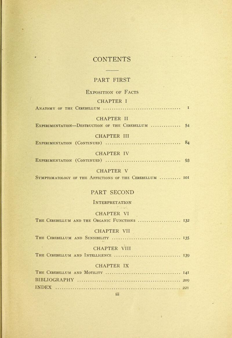 CONTENTS PART FIRST Exposition of Facts CHAPTER I Anatomy of the Cerebellum i CHAPTER n Experimentation—Destruction of the Cerebellum 54 CHAPTER HI Experimentation (Continued) 84 CHAPTER IV Experimentation (Continued) 93 CHAPTER V Symptomatology of the Affections of the Cerebellum loi PART SECOND Interpretation CHAPTER VI The Cerebellum and the Organic Functions 132 CHAPTER VII The Cerebellum and Sensibility 135 CHAPTER Vni The Cerebellum and Intelligence 139 CHAPTER IX The Cerebellum and Motility 141 BIBLIOGRAPHY 209 INDEX 221