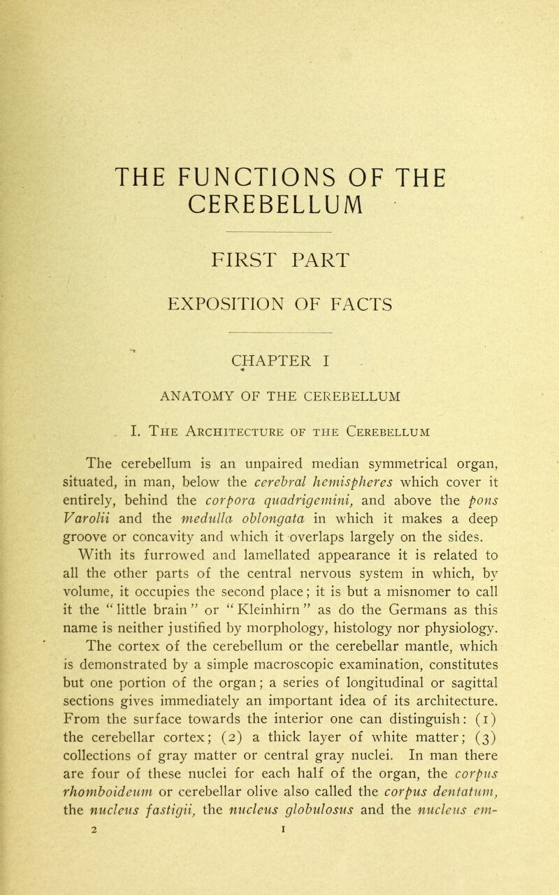 THE FUNCTIONS OF THE CEREBELLUM FIRST PART EXPOSITION OF FACTS CHAPTER I ANATOMY OF THE CEREBELLUM L The Architecture of the Cerebellum The cerebellum is an unpaired median symmetrical organ, situated, in man, below the cerebral hemispheres which cover it entirely, behind the corpora quadrigemini, and above the pons Varolii and the medulla oblongata in which it makes a deep groove or concavity and which it overlaps largely on the sides. With its furrowed and lamellated appearance it is related to all the other parts of the central nervous system in which, by volume, it occupies the second place; it is but a misnomer to call it the  little brain  or  Kleinhirn  as do the Germans as this name is neither justified by morphology, histology nor physiology. The cortex of the cerebellum or the cerebellar mantle, which is demonstrated by a simple macroscopic examination, constitutes but one portion of the organ; a series of longitudinal or sagittal sections gives immediately an important idea of its architecture. From the surface towards the interior one can distinguish: (i) the cerebellar cortex; (2) a thick layer of white matter; (3) collections of gray matter or central gray nuclei. In man there are four of these nuclei for each half of the organ, the corpus rhomboidenm or cerebellar olive also called the corpus dentatum, the nucleus fastigii, the nucleus globulosus and the nucleus em-