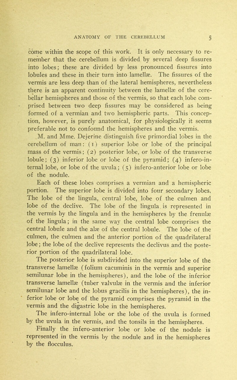 come within the scope of this work. It is only necessary to re- member that the cerebellum is divided by several deep fissures into lobes; these are divided by less pronounced fissures into lobules and these in their turn into lamellae. The fissures of the vermis are less deep than of the lateral hemispheres, nevertheless there is an apparent continuity between the lamellae of the cere- bellar hemispheres and those of the vermis, so that each lobe com- prised between two deep fissures may be considered as being formed of a vermian and two hemispheric parts. This concep- tion, however, is purely anatomical, for physiologically it seems preferable not to confound the hemispheres and the vermis. M. and Mme. Dejerine distinguish five primordial lobes in the cerebellum of man: (i) superior lobe or lobe of the principal mass of the vermis; (2) posterior lobe, or lobe of the transverse lobule; (3) inferior lobe or lobe of the pyramid; (4) infero-in- ternal lobe, or lobe of the uvula; (5) infero-anterior lobe or lobe of the nodule. Each of these lobes comprises a vermian and a hemispheric portion. The superior lobe is divided into four secondary lobes. The lobe of the lingula, central lobe, lobe of the culmen and lobe of the declive. The lobe of the lingula is represented in the vermis by the lingula and in the hemispheres by the frenulse of the lingula; in the same way the central lobe comprises the central lobule and the alae of the central lobule. The lobe of the culmen, the culmen and the anterior portion of the quadrilateral lobe; the lobe of the declive represents the declivus and the poste- rior portion of the quadrilateral lobe. The posterior lobe is subdivided into the superior lobe of the transverse lamellae (folium cacuminis in the vermis and superior semilunar lobe in the hemispheres), and the lobe of the inferior transverse lamellae (tuber valvulae in the vermis and the inferior semilunar lobe and the lobus gracilis in the hemispheres), the in- ferior lobe or lobe of the pyramid comprises the pyramid in the vermis and the digastric lobe in the hemispheres. The infero-internal lobe or the lobe of the uvula is formed by the uvula in the vermis, and the tonsils in the hemispheres. Finally the infero-anterior lobe or lobe of the nodule is represented in the vermis by the nodule and in the hemispheres by the flocculus.