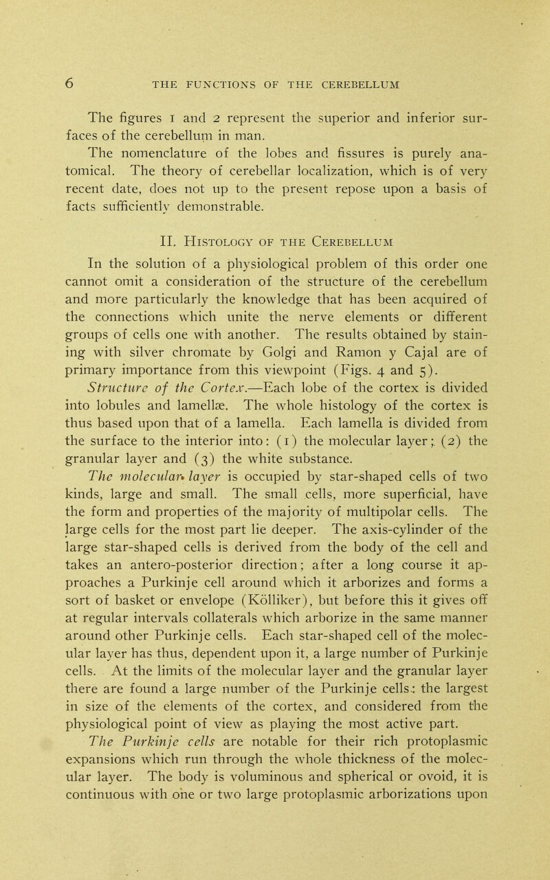 The figures i and 2 represent the superior and inferior sur- faces of the cerebellum in man. The nomenclature of the lobes and fissures is purely ana- tomical. The theory of cerebellar localization, which is of very recent date, does not up to the present repose upon a basis of facts sufficiently demonstrable. 11. Histology of the Cerebellum In the solution of a physiological problem of this order one cannot omit a consideration of the structure of the cerebellum and more particularly the knowledge that has been acquired of the connections which unite the nerve elements or different groups of cells one with another. The results obtained by stain- ing with silver chromate by Golgi and Ramon y Cajal are of primary importance from this viewpoint (Figs. 4 and 5). Structure of the Cortex.—Each lobe of the cortex is divided into lobules and lamellae. The whole histology of the cortex is thus based upon that of a lamella. Each lamella is divided from the surface to the interior into: (i) the molecular layer;. (2) the granular layer and (3) the white substance. The molecular* layer is occupied by star-shaped cells of two kinds, large and small. The small cells, more superficial, have the form and properties of the majority of multipolar cells. The large cells for the most part lie deeper. The axis-cylinder of the large star-shaped cells is derived from the body of the cell and takes an antero-posterior direction; after a long course it ap- proaches a Purkinje cell around which it arborizes and forms a sort of basket or envelope (Kolliker), but before this it gives off at regular intervals collaterals which arborize in the same manner around other Purkinje cells. Each star-shaped cell of the molec- ular layer has thus, dependent upon it, a large number of Purkinje cells. At the limits of the molecular layer and the granular layer there are found a large number of the Purkinje cells.: the largest in size of the elements of the cortex, and considered from the physiological point of view as playing the most active part. The Purkinje cells are notable for their rich protoplasmic expansions which run through the whole thickness of the molec- ular layer. The body is voluminous and spherical or ovoid, it is continuous with one or two large protoplasmic arborizations upon