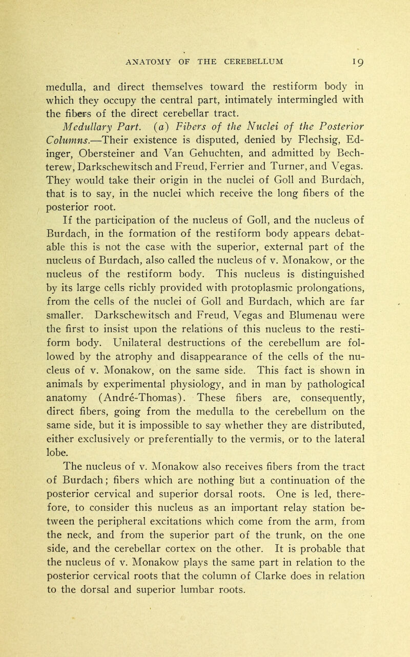 medulla, and direct themselves toward the restiform body in which they occupy the central part, intimately intermingled with the fibers of the direct cerebellar tract. Medullary Part, (a) Fibers of the Nuclei of the Posterior Columns.—Their existence is disputed, denied by Flechsig, Ed- inger, Obersteiner and Van Gehuchten, and admitted by Bech- terew, Darkschewitsch and Freud, Ferrier and Turner, and Vegas. They would take their origin in the nuclei of Goll and Burdach, that is to say, in the nuclei which receive the long fibers of the posterior root. If the participation of the nucleus of Goll, and the nucleus of Burdach, in the formation of the restiform body appears debat- able this is not the case with the superior, external part of the nucleus of Burdach, also called the nucleus of v. Monakow, or the nucleus of the restiform body. This nucleus is distinguished by its large cells richly provided with protoplasmic prolongations, from the cells of the nuclei of Goll and Burdach, which are far smaller. Darkschewitsch and Freud, Vegas and Blumenau were the first to insist upon the relations of this nucleus to the resti- form body. Unilateral destructions of the cerebellum are fol- lowed by the atrophy and disappearance of the cells of the nu- cleus of V. Monakow, on the same side. This fact is shown in animals by experimental physiology, and in man by pathological anatomy (Andre-Thomas). These fibers are, consequently, direct fibers, going from the medulla to the cerebellum on the same side, but it is impossible to say whether they are distributed, either exclusively or preferentially to the vermis, or to the lateral lobe. The nucleus of v. Monakow also receives fibers from the tract of Burdach; fibers which are nothing but a continuation of the posterior cervical and superior dorsal roots. One is led, there- fore, to consider this nucleus as an important relay station be- tween the peripheral excitations which come from the arm, from the neck, and from the superior part of the trunk, on the one side, and the cerebellar cortex on the other. It is probable that the nucleus of v. Monakow plays the same part in relation to the posterior cervical roots that the column of Clarke does in relation to the dorsal and superior lumbar roots.