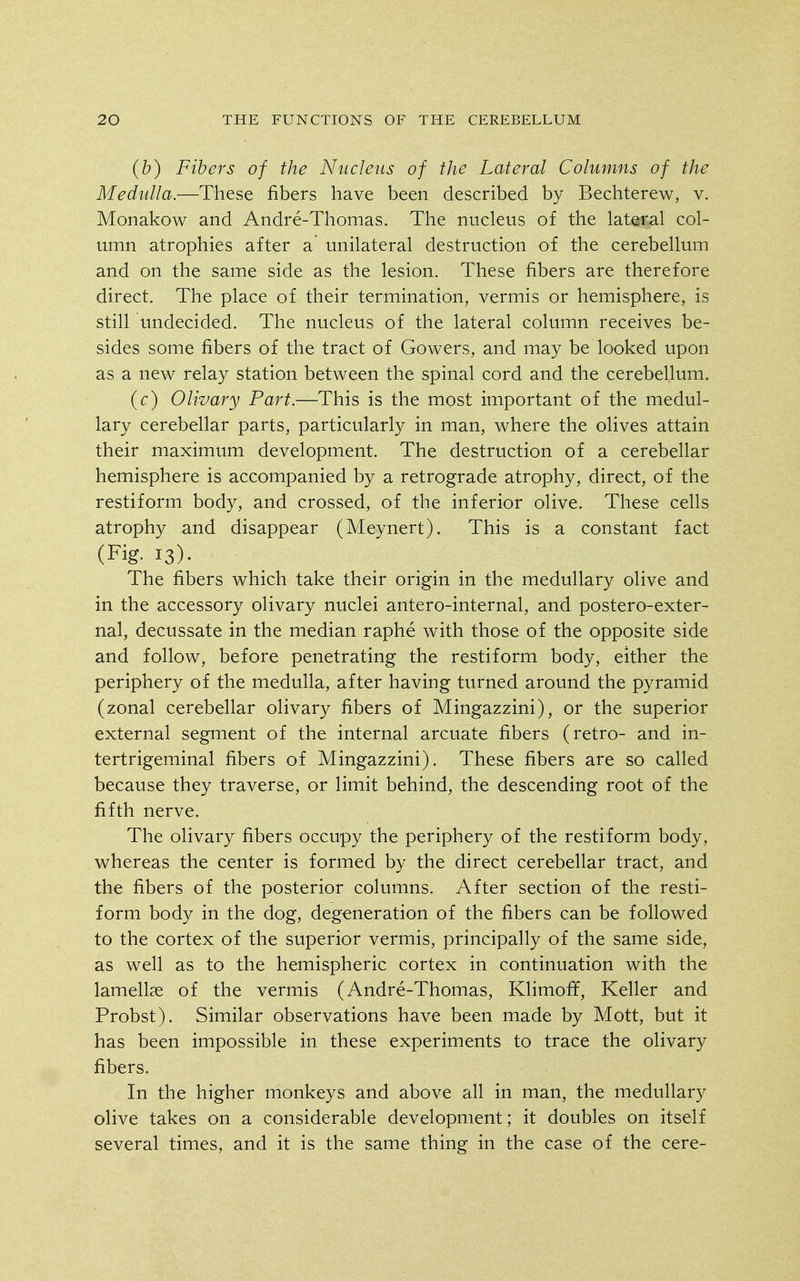 (b) Fibers of the Nucleus of the Lateral Columns of the Medulla.—These fibers have been described by Bechterew, v. Monakow and Andre-Thomas. The nucleus of the lateral col- umn atrophies after a unilateral destruction of the cerebellum and on the same side as the lesion. These fibers are therefore direct. The place of their termination, vermis or hemisphere, is still undecided. The nucleus of the lateral column receives be- sides some fibers of the tract of Gowers, and may be looked upon as a new relay station between the spinal cord and the cerebellum. (c) Olivary Part.—This is the most important of the medul- lary cerebellar parts, particularly in man, where the olives attain their maximum development. The destruction of a cerebellar hemisphere is accompanied by a retrograde atrophy, direct, of the restiform body, and crossed, of the inferior olive. These ceUs atrophy and disappear (Meynert). This is a constant fact (Fig. 13). The fibers which take their origin in the medullary olive and in the accessory olivary nuclei antero-internal, and postero-exter- nal, decussate in the median raphe with those of the opposite side and follow, before penetrating the restiform body, either the periphery of the medulla, after having turned around the pyramid (zonal cerebellar olivary fibers of Mingazzini), or the superior external segment of the internal arcuate fibers (retro- and in- tertrigeminal fibers of Mingazzini). These fibers are so called because they traverse, or limit behind, the descending root of the fifth nerve. The olivary fibers occupy the periphery of the restiform body, whereas the center is formed by the direct cerebellar tract, and the fibers of the posterior columns. After section of the resti- form bod}^ in the dog, degeneration of the fibers can be followed to the cortex of the superior vermis, principally of the same side, as well as to the hemispheric cortex in continuation with the lamellae of the vermis (Andre-Thomas, Klimoff, Keller and Probst). Similar observations have been made by Mott, but it has been impossible in these experiments to trace the olivary fibers. In the higher monkeys and above all in man, the medullary olive takes on a considerable development; it doubles on itself several times, and it is the same thing in the case of the cere-