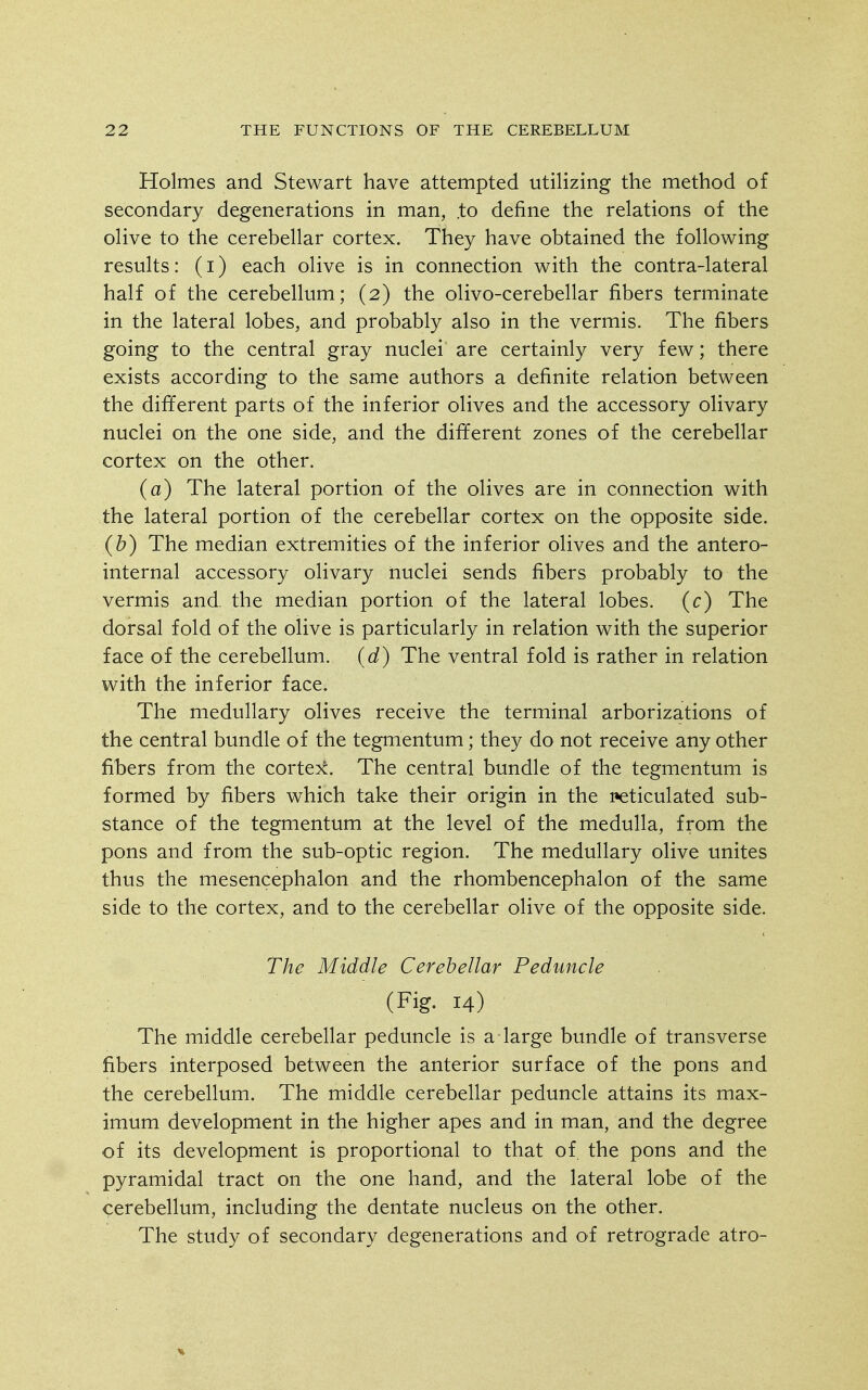 Holmes and Stewart have attempted utilizing the method of secondary degenerations in man, .to define the relations of the olive to the cerebellar cortex. They have obtained the following results: (i) each olive is in connection with the contra-lateral half of the cerebellum; (2) the olivo-cerebellar fibers terminate in the lateral lobes, and probably also in the vermis. The fibers going to the central gray nuclei are certainly very few; there exists according to the same authors a definite relation between the different parts of the inferior olives and the accessory olivary nuclei on the one side, and the different zones of the cerebellar cortex on the other. (a) The lateral portion of the olives are in connection with the lateral portion of the cerebellar cortex on the opposite side. (b) The median extremities of the inferior olives and the antero- internal accessory olivary nuclei sends fibers probably to the vermis and. the median portion of the lateral lobes, (c) The dorsal fold of the olive is particularly in relation with the superior face of the cerebellum, (d) The ventral fold is rather in relation with the inferior face. The medullary olives receive the terminal arborizations of the central bundle of the tegmentum; they do not receive any other fibers from the cortex. The central bundle of the tegmentum is formed by fibers which take their origin in the i:»eticulated sub- stance of the tegmentum at the level of the medulla, from the pons and from the sub-optic region. The medullary olive unites thus the mesencephalon and the rhombencephalon of the same side to the cortex, and to the cerebellar olive of the opposite side. The Middle Cerebellar Peduncle (Fig. 14) The middle cerebellar peduncle is a large bundle of transverse fibers interposed between the anterior surface of the pons and the cerebellum. The middle cerebellar peduncle attains its max- imum development in the higher apes and in man, and the degree of its development is proportional to that of the pons and the pyramidal tract on the one hand, and the lateral lobe of the cerebellum, including the dentate nucleus on the other. The study of secondary degenerations and of retrograde atro-