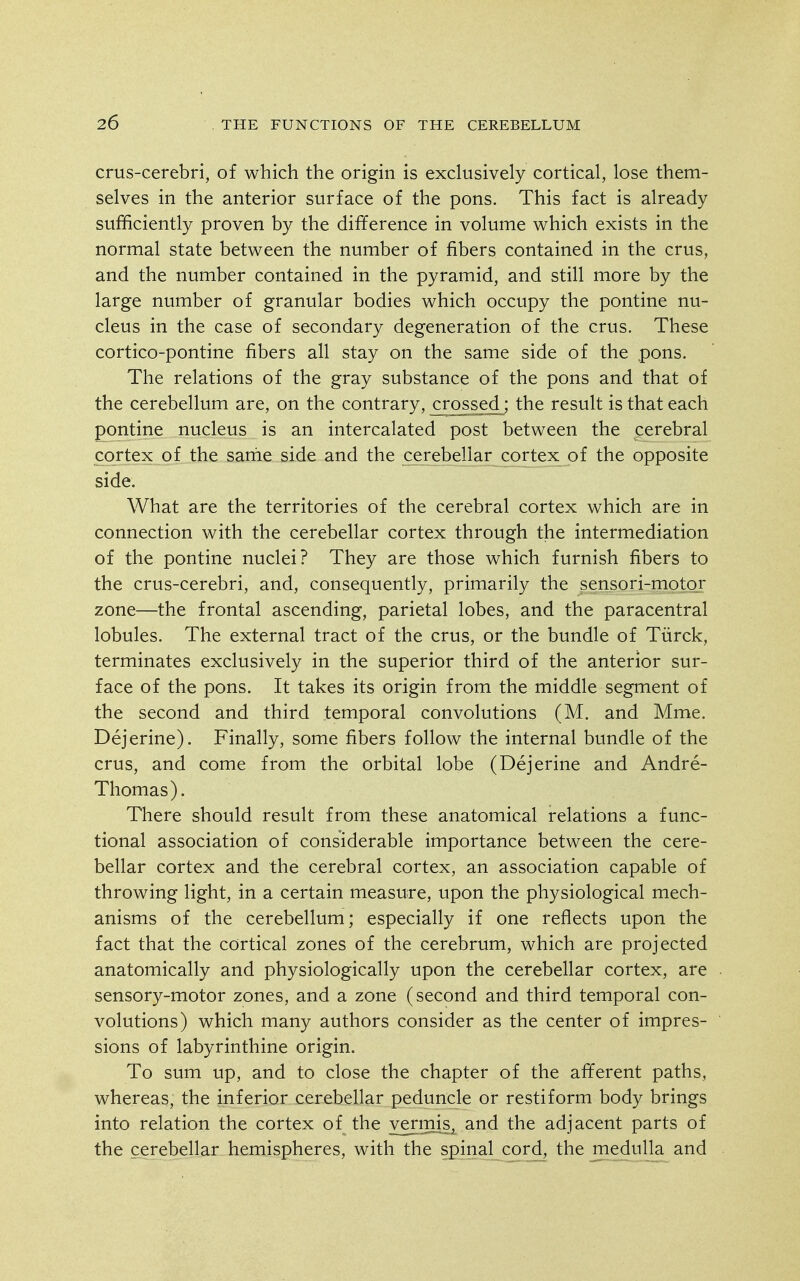 crus-cerebri, of which the origin is exclusively cortical, lose them- selves in the anterior surface of the pons. This fact is already sufficiently proven by the difference in volume which exists in the normal state between the number of fibers contained in the crus, and the number contained in the pyramid, and still more by the large number of granular bodies which occupy the pontine nu- cleus in the case of secondary degeneration of the crus. These cortico-pontine fibers all stay on the same side of the pons. The relations of the gray substance of the pons and that of the cerebellum are, on the contrary, ^rossed^; the result is that each pontine nucleus is an intercalated post between the cerebral cortex of the sanie side and the cerebellar cortex of the opposite side. What are the territories of the cerebral cortex which are in connection with the cerebellar cortex through the intermediation of the pontine nuclei? They are those which furnish fibers to the crus-cerebri, and, consequently, primarily the sensori-motor zone—the frontal ascending, parietal lobes, and the paracentral lobules. The external tract of the crus, or the bundle of Tiirck, terminates exclusively in the superior third of the anterior sur- face of the pons. It takes its origin from the middle segment of the second and third temporal convolutions (M. and Mme. Dejerine). Finally, some fibers follow the internal bundle of the crus, and come from the orbital lobe (Dejerine and Andre- Thomas). There should result from these anatomical relations a func- tional association of considerable importance between the cere- bellar cortex and the cerebral cortex, an association capable of throwing light, in a certain measure, upon the physiological mech- anisms of the cerebellum; especially if one reflects upon the fact that the cortical zones of the cerebrum, which are projected anatomically and physiologically upon the cerebellar cortex, are sensory-motor zones, and a zone (second and third temporal con- volutions) which many authors consider as the center of impres- sions of labyrinthine origin. To sum up, and to close the chapter of the afferent paths, whereas, the inferior cerebellar peduncle or restiform body brings into relation the cortex of the vermis, and the adjacent parts of the cerebellar hemispheres, with the spinal cord, the medulla and