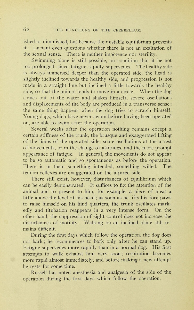ished or diminished, but because the unstable equilibrium prevents it. Luciani even questions whether there is not an exaltation of the sexual sense. There is neither impotence nor sterility. Swimming alone is still possible, on condition that it be not too prolonged, since fatigue rapidly supervenes. The healthy side is always immersed deeper than the operated side, the head is slightly inclined towards the healthy side, and progression is not made in a straight line but inclined a little towards the healthy side, so that the animal tends to move in a circle. When the dog comes out of the water and shakes himself, severe oscillations and displacements of the body are produced in a transverse sense; the same thing happens when the dog tries to scratch himself. Young dogs, which have never swum before having been operated on, are able to swim after the operation. Several weeks after the operation nothing remains except a certain stiffness of the trunk, the brusque and exaggerated lifting of the limbs of the operated side, some oscillations at the arrest of movements, or in the change of attitudes, and the more prompt appearance of fatigue. In general, the movements do not appear to be so automatic and so spontaneous as before the operation. There is in them something intended, something willed. The tendon reflexes are exaggerated on the injured side. There still exist, however, disturbances of equilibrium which can be easily demonstrated. It suffices to fix the attention of the animal and to present to him, for example, a piece of meat a little above the level of his head; as soon as he lifts his fore paws to raise himself on his hind quarters, the trunk oscillates mark- edly and titubation reappears in a very intense form. On the other hand, the suppressioji of sight control does not increase the disturbances of motility. Walking on an inclined plane still re- mains difficult. During the first days which follow the operation, the dog does not bark; he recommences to bark only after he can stand up. Fatigue supervenes more rapidly than in a normal dog. His first attempts to walk exhaust him very soon; respiration becomes more rapid almost immediately, and before making a new attempt he rests for some time. Russell has noted anesthesia and analgesia of the side of the operation during the first days which follow the operation.