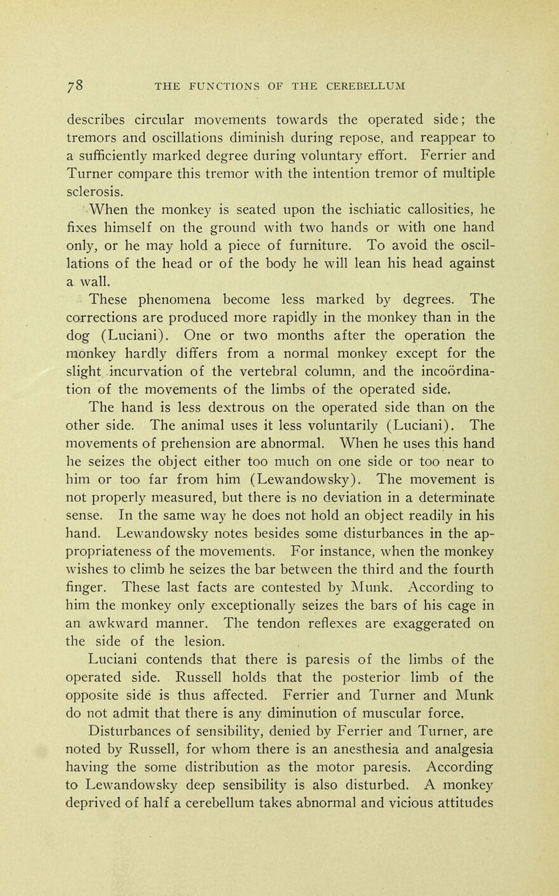 describes circular movements towards the operated side; the tremors and oscillations diminish during repose, and reappear to a sufficiently marked degree during voluntary effort. Ferrier and Turner compare this tremor with the intention tremor of multiple sclerosis. When the monkey is seated upon the ischiatic callosities, he fixes himself on the ground with two hands or with one hand only, or he may hold a piece of furniture. To avoid the oscil- lations of the head or of the body he will lean his head against a wall. These phenomena become less marked by degrees. The corrections are produced more rapidly in the monkey than in the dog (Luciani). One or two months after the operation the monkey hardly differs from a normal monkey except for the slight incurvation of the vertebral column, and the incoordina- tion of the movements of the limbs of the operated side. The hand is less dextrous on the operated side than on the other side. The animal uses it less voluntarily (Luciani). The movements of prehension are abnormal. When he uses this hand he seizes the object either too much on one side or too near to him or too far from him (Lewandowsky). The movement is not properly measured, but there is no deviation in a determinate sense. In the same way he does not hold an object readily in his hand. Lewandowsky notes besides some disturbances in the ap- propriateness of the movements. For instance, when the monkey wishes to climb he seizes the bar between the third and the fourth finger. These last facts are contested by Munk. According to him the monkey only exceptionally seizes the bars of his cage in an awkward manner. The tendon reflexes are exaggerated on the side of the lesion. Luciani contends that there is paresis of the limbs of the operated side. Russell holds that the posterior limb of the opposite side is thus affected. Ferrier and Turner and Munk do not admit that there is any diminution of muscular force. Disturbances of sensibility, denied by Ferrier and Turner, are noted by Russell, for whom there is an anesthesia and analgesia having the some distribution as the motor paresis. According to Lewandowsky deep sensibility is also disturbed. A monkey deprived of half a cerebellum takes abnormal and vicious attitudes
