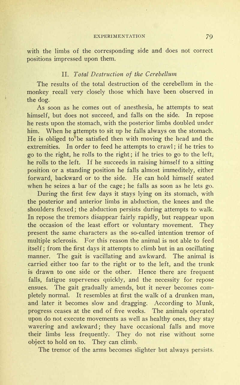 with the limbs of the corresponding side and does not correct positions impressed upon them. II. Total Destruction of the Cerebellum The results of the total destruction of the cerebellum in the monkey recall very closely those which have been observed in the dog. As soon as he comes out of anesthesia, he attempts to seat himself, but does not succeed, and falls on the side. In repose he rests upon the stomach, with the posterior limbs doubled under him. When he attempts to sit up he falls always on the stomach. He is obliged tobe satisfied then with moving the head and the extremities. In order to feed he attempts to crawl; if he tries to go to the right, he rolls to the right; if he tries to go to the left, he rolls to the left. If he succeeds in raising himself to a sitting position or a standing position he falls almost immeditely, either forward, backward or to the side. He can hold himself seated when he seizes a bar of the cage; he falls as soon as he lets go. During the first few days it stays lying on its stomach, with the posterior and anterior limbs in abduction, the knees and the shoulders flexed; the abduction persists during attempts to walk. In repose the tremors disappear fairly rapidly, but reappear upon the occasion of the least effort or voluntary movement. They present the same characters as the so-called intention tremor of multiple sclerosis. For this reason the animal is not able to feed itself; from the first days it attempts to climb but in an oscillating manner. The gait is vacillating and awkward. The animal is carried either too far to the right or to the left, and the trunk is drawn to one side or the other. Hence there are frequent falls, fatigue supervenes quickly, and the necessity for repose ensues. The gait gradually amends, but it never becomes com- pletely normal. It resembles at first the walk of a drunken man, and later it becomes slow and dragging. According to Munk, progress ceases at the end of five weeks. The animals operated upon do not execute movements as well as healthy ones, they stay wavering and awkward; they have occasional falls and move their limbs less frequently. They do not rise without some object to hold on to. They can climb. The tremor of the arms becomes slighter but always persists.