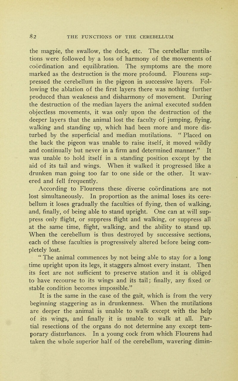 the magpie, the swallow, the duck, etc. The cerebellar mutila- tions were followed by a loss of harmony of the movements of coordination and equilibration. The symptoms are the more marked as the destruction is the more profound. Flourens sup- pressed the cerebellum in the pigeon in successive layers. Fol- lowing the ablation of the first layers there was nothing further produced than weakness and disharmony of movement. During the destruction of the median layers the animal executed sudden objectless movements, it was only upon the destruction of the deeper layers that the animal lost the faculty of jumping, flying, walking and standing up, which had been more and more dis- turbed by the superficial and median mutilations.  Placed on the back the pigeon was unable to raise itself, it moved wildly and continually but never in a firm and determined manner. It was unable to hold itself in a standing position except by the aid of its tail and wings. When it walked it progressed like a drunken man going too far to one side or the other. It wav- ered and fell frequently. According to Flourens these diverse coordinations are not lost simultaneously. In proportion as the animal loses its cere- bellum it loses gradually the faculties of flying, then of walking, and, finally, of being able to stand upright. One can at will sup- press only flight, or suppress flight and walking, or suppress all at the same time, flight, walking, and the ability to stand up. When the cerebellum is thus destroyed by successive sections, each of these faculties is progressively altered before being com- pletely lost.  The animal commences by not being able to stay for a long time upright upon its legs, it staggers almost every instant. Then its feet are not sufficient to preserve station and it is obliged to have recourse to its wings and its tail; finally, any fixed or stable condition becomes impossible. It is the same in the case of the gait, which is from the very beginning staggering as in drunkenness. When the mutilations are deeper the animal is unable to walk except with the help of its wings, and finally it is unable to walk at all. Par- tial resections of the organs do not determine any except tem- porary disturbances. In a young cock from which Flourens had taken the whole superior half of the cerebellum, wavering dimin-