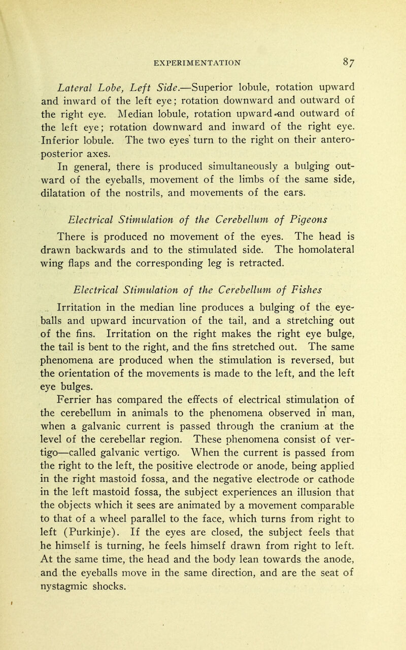 Lateral Lobe, Left Side.—Superior lobule, rotation upward and inward of the left eye; rotation downward and outward of the right eye. Median lobule, rotation upward-and outward of the left eye; rotation downward and inward of the right eye. Inferior lobule. The two eyes' turn to the right on their antero- posterior axes. In general, there is produced simultaneously a bulging out- ward of the eyeballs, movement of the limbs of the same side, dilatation of the nostrils, and movements of the ears. Electrical Stimulation of the Cerebellum of Pigeons There is produced no movement of the eyes. The head is drawn backwards and to the stimulated side. The homolateral wing flaps and the corresponding leg is retracted. Electrical Stimulation of the Cerebellum of Fishes , Irritation in the median line produces a bulging of the eye- balls and upward incurvation of the tail, and a stretching out of the fins. Irritation on the right makes the right eye bulge, the tail is bent to the right, and the fins stretched out. The same phenomena are produced when the stimulation is reversed, but the orientation of the movements is made to the left, and the left eye bulges. Ferrier has compared the effects of electrical stimulation of the cerebellum in animals to the phenomena observed in man, when a galvanic current is passed through the cranium at the level of the cerebellar region. These phenomena consist of ver- tigo—called galvanic vertigo. When the current is passed from the right to the left, the positive electrode or anode, being applied in the right mastoid fossa, and the negative electrode or cathode in the left mastoid fossa, the subject experiences an illusion that the objects which it sees are animated by a movement comparable to that of a wheel parallel to the face, which turns from right to left (Purkinje). If the eyes are closed, the subject feels that he himself is turning, he feels himself drawn from right to left. At the same time, the head and the body lean towards the anode, and the eyeballs move in the same direction, and are the seat of nystagmic shocks.