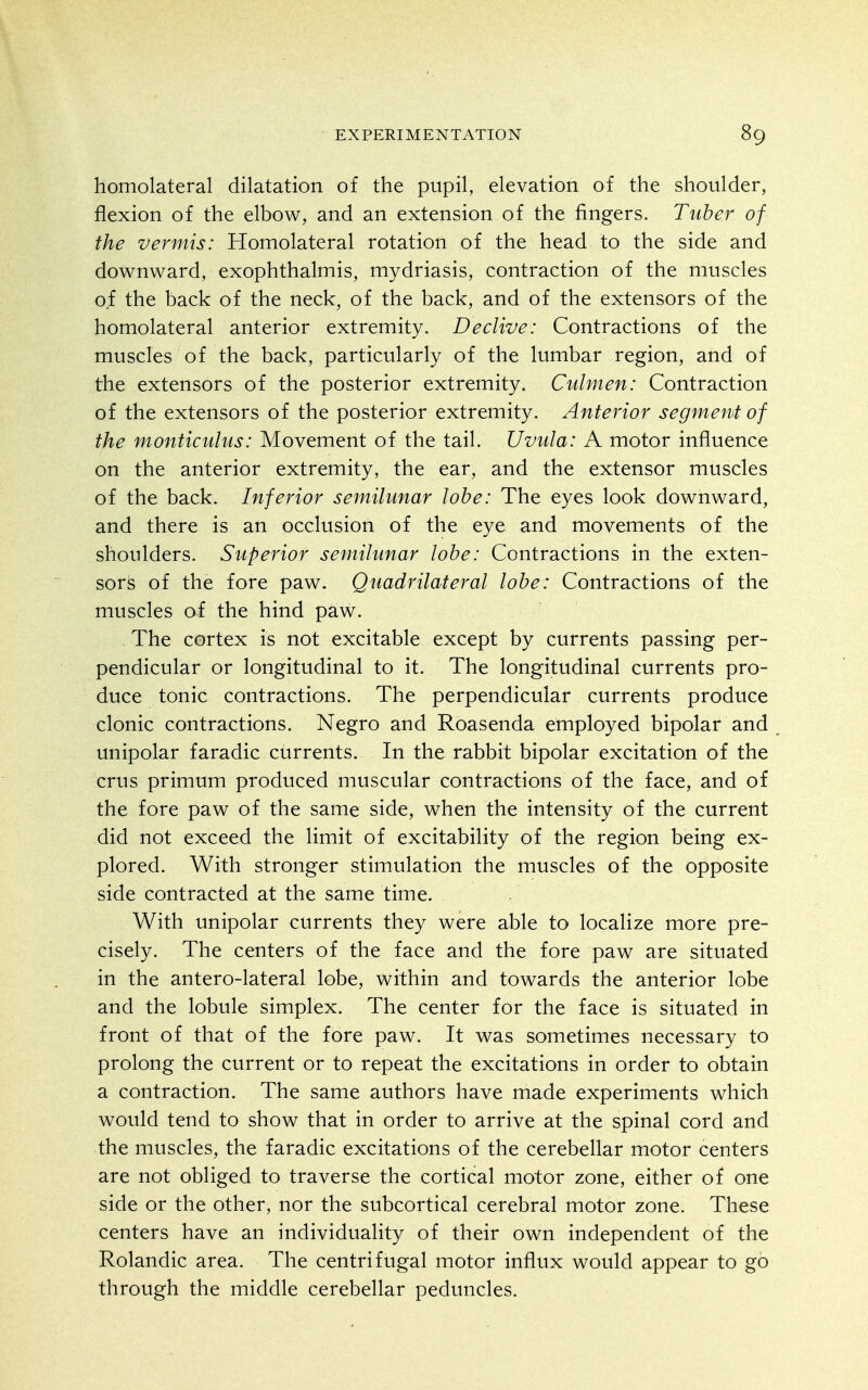 homolateral dilatation of the pupil, elevation of the shoulder, flexion of the elbow, and an extension of the fingers. Tuber of the vermis: Homolateral rotation of the head to the side and downward, exophthalmis, mydriasis, contraction of the muscles of the back of the neck, of the back, and of the extensors of the homolateral anterior extremity. Declive: Contractions of the muscles of the back, particularly of the lumbar region, and of the extensors of the posterior extremity. Culmen: Contraction of the extensors of the posterior extremity. Anterior segmeni of the monticulus: Movement of the tail. Uvula: A motor influence on the anterior extremity, the ear, and the extensor muscles of the back. Inferior semilunar lobe: The eyes look downward, and there is an occlusion of the eye and movements of the shoulders. Superior semilunar lobe: Contractions in the exten- sors of the fore paw. Quadrilateral lobe: Contractions of the muscles of the hind paw. , The cortex is not excitable except by currents passing per- pendicular or longitudinal to it. The longitudinal currents pro- duce tonic contractions. The perpendicular currents produce clonic contractions. Negro and Roasenda employed bipolar and unipolar faradic currents. In the rabbit bipolar excitation of the crus primum produced muscular contractions of the face, and of the fore paw of the same side, when the intensity of the current did not exceed the limit of excitability of the region being ex- plored. With stronger stimulation the muscles of the opposite side contracted at the same time. With unipolar currents they were able to localize more pre- cisely. The centers of the face and the fore paw are situated in the antero-lateral lobe, within and towards the anterior lobe and the lobule simplex. The center for the face is situated in front of that of the fore paw. It was sometimes necessary to prolong the current or to repeat the excitations in order to obtain a contraction. The same authors have made experiments which would tend to show that in order to arrive at the spinal cord and the muscles, the faradic excitations of the cerebellar motor centers are not obliged to traverse the cortical motor zone, either of one side or the other, nor the subcortical cerebral motor zone. These centers have an individuality of their own independent of the Rolandic area. The centrifugal motor influx would appear to go through the middle cerebellar peduncles.