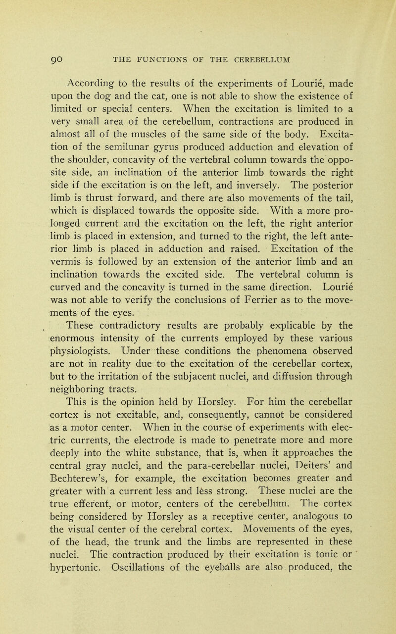 According to the results of the experiments of Lourie, made upon the dog and the cat, one is not able to show the existence of limited or special centers. When the excitation is limited to a very small area of the cerebellum, contractions are produced in almost all of the muscles of the same side of the body. Excita- tion of the semilunar gyrus produced adduction and elevation of the shoulder, concavity of the vertebral column towards the oppo- site side, an inclination of the anterior limb towards the right side if the excitation is on the left, and inversely. The posterior limb is thrust forward, and there are also movements of the tail, which is displaced towards the opposite side. With a more pro- longed current and the excitation on the left, the right anterior limb is placed in extension, and turned to the right, the left ante- rior limb is placed in adduction and raised. Excitation of the vermis is followed by an extension of the anterior limb and an inclination towards the excited side. The vertebral column is curved and the concavity is turned in the same direction. Lourie was not able to verify the conclusions of Ferrier as to the move- ments of the eyes. These contradictory results are probably explicable by the enormous intensity of the currents employed by these various physiologists. Under these conditions the phenomena observed are not in reality due to the excitation of the cerebellar cortex, but to the irritation of the subjacent nuclei, and diffusion through neighboring tracts. This is the opinion held by Horsley. For him the cerebellar cortex is not excitable, and, consequently, cannot be considered as a motor center. When in the course of experiments with elec- tric currents, the electrode is made to penetrate more and more deeply into the white substance, that is, when it approaches the central gray nuclei, and the para-cerebellar nuclei, Deiters' and Bechterew's, for example, the excitation becomes greater and greater with a current less and less strong. These nuclei are the true efferent, or motor, centers of the cerebellum. The cortex being considered by Horsley as a receptive center, analogous to the visual center of the cerebral cortex. Movements of the eyes, of the head, the trunk and the limbs are represented in these nuclei. The contraction produced by their excitation is tonic or hypertonic. Oscillations of the eyeballs are also produced, the