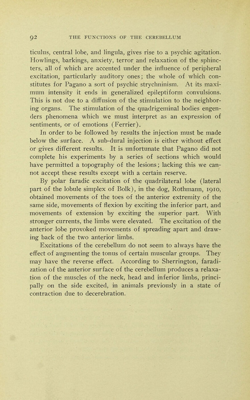 ticulus, central lobe, and lingula, gives rise to a psychic agitation. Howlings, barkings, anxiety, terror and relaxation of the sphinc- ters, all of which are accented under the influence of peripheral excitation, particularly auditory ones; the whole of which con- stitutes for Pagano a sort of psychic strychninism. At its maxi- mum intensity it ends in generalized epileptiform convulsions. This is not due to a diffusion of the stimulation to the neighbor- ing organs. The stimulation of the quadrigeminal bodies engen- ders phenomena which we must interpret as an expression of sentiments, or of emotions (Ferrier). In order to be followed by results the injection must be made below the surface. A sub-dural injection is either without effect or gives different results. It is unfortunate that Pagano did not complete his experiments by a series of sections which would have permitted a topography of the lesions; lacking this we can- not accept these results except with a certain reserve. By polar faradic excitation of the quadrilateral lobe (lateral part of the lobule simplex of Bolk), in the dog, Rothmann, 19lo, obtained movements of the toes of the anterior extremity of the same side, movements of flexion by exciting the inferior part, and movements of extension by exciting the superior part. With stronger currents, the limbs were elevated. The excitation of the anterior lobe provoked movements of spreading apart and draw- ing back of the two anterior limbs. Excitations of the cerebellum do not seem to always have the effect of augmenting the tonus of certain muscular groups. They may have the reverse effect. According to Sherrington, faradi- zation of the anterior surface of the cerebellum produces a relaxa- tion of the muscles of the neck, head and inferior limbs, princi- pally on the side excited, in animals previously in a state of contraction due to decerebration.