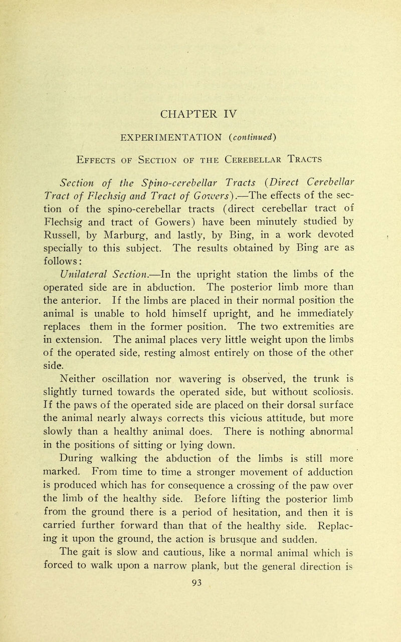 CHAPTER IV EXPERIMENTATION (continued) Effects of Section of the Cerebellar Tracts Section of the Spino-cerehellar Tracts {Direct Cerebellar Tract of Flechsig and Tract of Cowers).—The effects of the sec- tion of the spino-cerebellar tracts (direct cerebellar tract of Flechsig and tract of Cowers) have been minutely studied by Russell, by Marburg, and lastly, by Bing, in a work devoted specially to this subject. The results obtained by Bing are as follows: Unilateral Section.—In the upright station the limbs of the operated side are in abduction. The posterior limb more than the anterior. If the limbs are placed in their normal position the animal is unable to hold himself upright, and he immediately replaces them in the former position. The two extremities are in extension. The animal places very little weight upon the limbs of the operated side, resting almost entirely on those of the other side. Neither oscillation nor wavering is observed, the trunk is slightly turned towards the operated side, but without scoliosis. If the paws of the operated side are placed on their dorsal surface the animal nearly always corrects this vicious attitude, but more slowly than a healthy animal does. There is nothing abnormal in the positions of sitting or lying down. During walking the abduction of the limbs is still more marked. From time to time a stronger movement of adduction is produced which has for consequence a crossing of the paw over the limb of the healthy side. Before lifting the posterior limb from the ground there is a period of hesitation, and then it is carried further forward than that of the healthy side. Replac- ing it upon the ground, the action is brusque and sudden. The gait is slow and cautious, like a normal animal which is forced to walk upon a narrow plank, but the general direction is