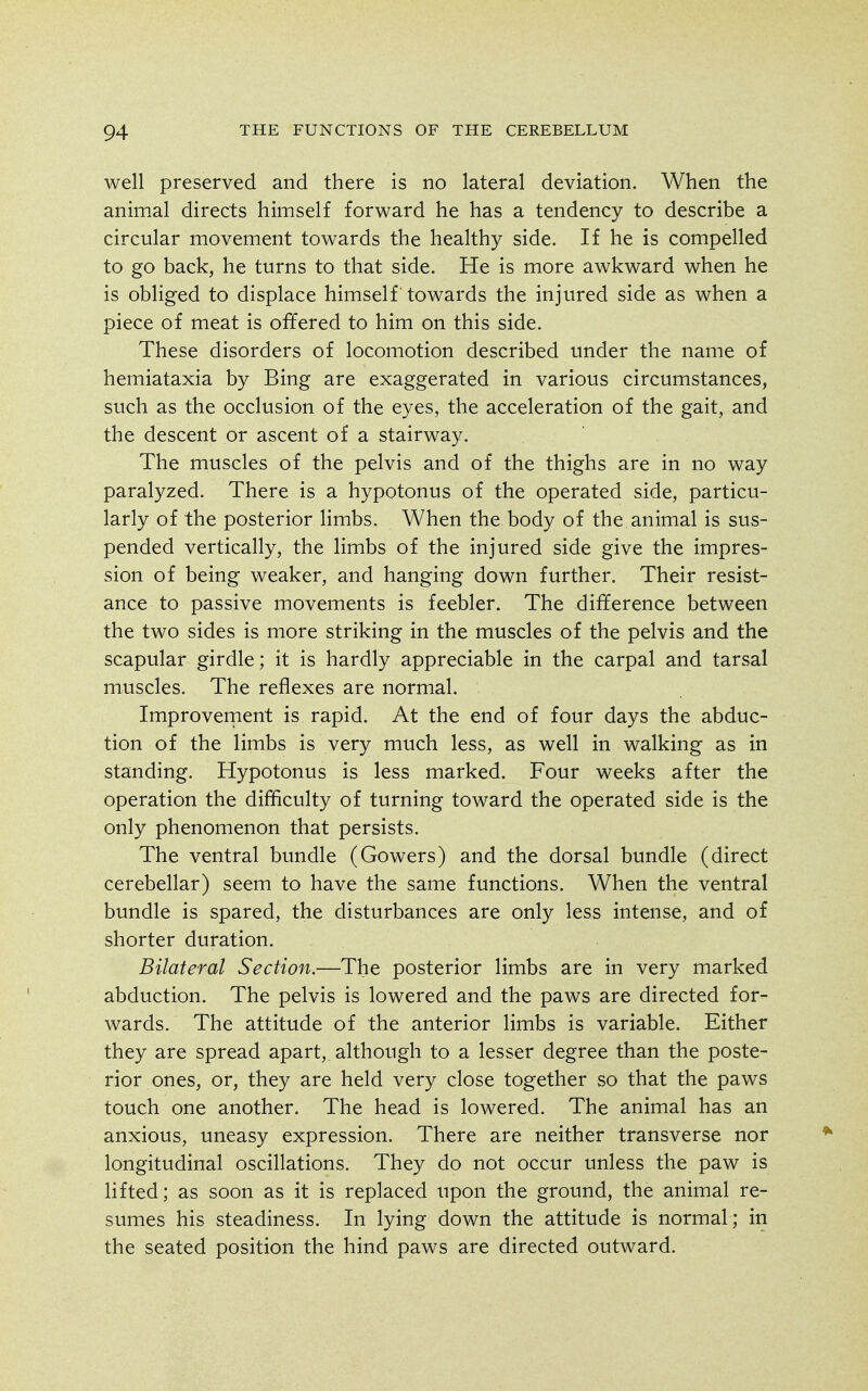 well preserved and there is no lateral deviation. When the animal directs himself forward he has a tendency to describe a circular movement towards the healthy side. If he is compelled to go back, he turns to that side. He is more awkward when he is obliged to displace himself towards the injured side as when a piece of meat is offered to him on this side. These disorders of locomotion described under the name of hemiataxia by Bing are exaggerated in various circumstances, such as the occlusion of the eyes, the acceleration of the gait, and the descent or ascent of a stairway. The muscles of the pelvis and of the thighs are in no way paralyzed. There is a hypotonus of the operated side, particu- larly of the posterior limbs. When the body of the animal is sus- pended vertically, the limbs of the injured side give the impres- sion of being weaker, and hanging down further. Their resist- ance to passive movements is feebler. The difference between the two sides is more striking in the muscles of the pelvis and the scapular girdle; it is hardly appreciable in the carpal and tarsal muscles. The reflexes are normal. Improvement is rapid. At the end of four days the abduc- tion of the limbs is very much less, as well in walking as in standing. Hypotonus is less marked. Four weeks after the operation the difficulty of turning toward the operated side is the only phenomenon that persists. The ventral bundle (Gowers) and the dorsal bundle (direct cerebellar) seem to have the same functions. When the ventral bundle is spared, the disturbances are only less intense, and of shorter duration. Bilateral Section.—The posterior limbs are in very marked abduction. The pelvis is lowered and the paws are directed for- wards. The attitude of the anterior limbs is variable. Either they are spread apart,, although to a lesser degree than the poste- rior ones, or, they are held very close together so that the paws touch one another. The head is lowered. The animal has an anxious, uneasy expression. There are neither transverse nor longitudinal oscillations. They do not occur unless the paw is lifted; as soon as it is replaced upon the ground, the animal re- sumes his steadiness. In lying down the attitude is normal; in the seated position the hind paws are directed outward.