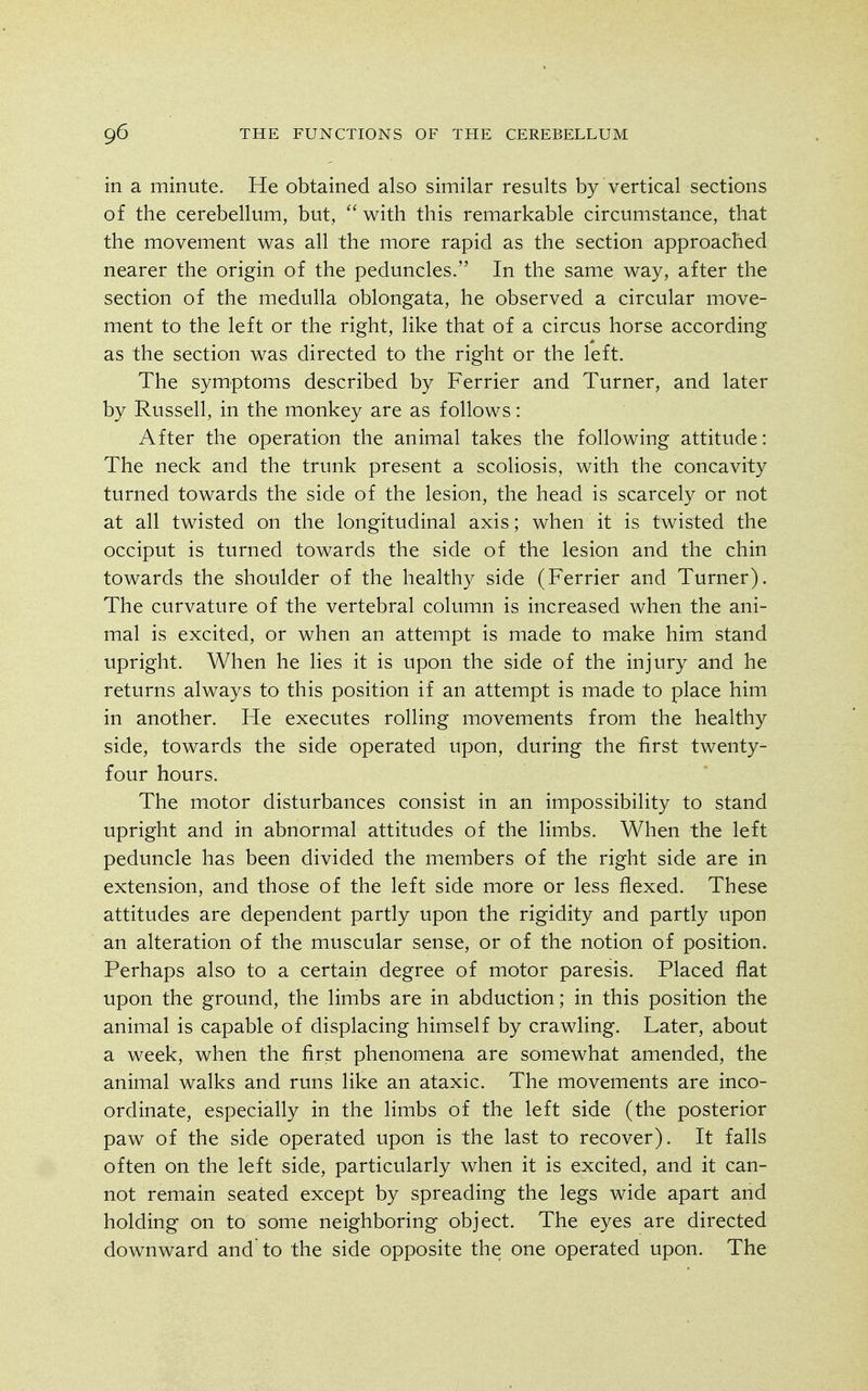 in a minute. He obtained also similar results by vertical sections of the cerebellum, but,  with this remarkable circumstance, that the movement was all the more rapid as the section approached nearer the origin of the peduncles. In the same way, after the section of the medulla oblongata, he observed a circular move- ment to the left or the right, like that of a circus horse according as the section was directed to the right or the left. The symptoms described by Ferrier and Turner, and later by Russell, in the monkey are as follows: After the operation the animal takes the following attitude: The neck and the trunk present a scoliosis, with the concavity turned towards the side of the lesion, the head is scarcely or not at all twisted on the longitudinal axis; when it is twisted the occiput is turned towards the side of the lesion and the chin towards the shoulder of the healthy side (Ferrier and Turner). The curvature of the vertebral column is increased when the ani- mal is excited, or when an attempt is made to make him stand upright. When he lies it is upon the side of the injury and he returns always to this position if an attempt is made to place him in another. He executes rolling movements from the healthy side, towards the side operated upon, during the first twenty- four hours. The motor disturbances consist in an impossibility to stand upright and in abnormal attitudes of the limbs. When the left peduncle has been divided the members of the right side are in extension, and those of the left side more or less flexed. These attitudes are dependent partly upon the rigidity and partly upon an alteration of the muscular sense, or of the notion of position. Perhaps also to a certain degree of motor paresis. Placed flat upon the ground, the limbs are in abduction; in this position the animal is capable of displacing himself by crawling. Later, about a week, when the first phenomena are somewhat amended, the animal walks and runs like an ataxic. The movements are inco- ordinate, especially in the limbs of the left side (the posterior paw of the side operated upon is the last to recover). It falls often on the left side, particularly when it is excited, and it can- not remain seated except by spreading the legs wide apart and holding on to some neighboring object. The eyes are directed downward and to the side opposite the one operated upon. The