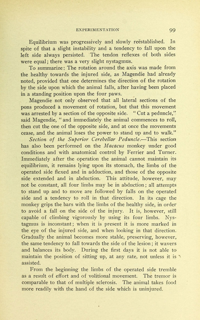 Equilibrium was progressively and slowly reestablished. In spite of that a slight instability and a tendency to fall upon the left side always persisted. The tendon reflexes of both sides were equal; there was a very slight nystagmus. To summarize: The rotation around the axis was made from the healthy towards the injured side, as Magendie had already noted, provided that one determines the direction of the rotation by the side upon which the animal falls, after having been placed in a standing position upon the four paws. Magendie not only observed that all lateral sections of the pons produced a movement of rotation, but that this movement was arrested by a section of the opposite side.  Cut a peduncle,'^ said Magendie,  and immediately the animal commences to roll, then cut the one of the opposite side, and at once the movements cease, and the animal loses the power to stand up and to walk.'* Section of the Superior Cerebellar Peduncle.—This section has also been performed on the Macacus monkey under good conditions and with anatomical control by Ferrier and Turner. Immediately after the operation the animal cannot maintain its equilibrium, it remains lying upon its stomach, the limbs of the operated side flexed and in adduction, and those of the opposite side extended and in abduction. This attitude, however, may not be constant, all four limbs may be in abduction; all attempts to stand up and to move are followed by falls on the operated side and a tendency to roll in that direction. In its cage the monkey grips the bars with the limbs of the healthy side, in order to avoid a fall on the side of the injury. It is, however, still capable of climbing vigorously by using its four limbs. Nys- tagmus is inconstant; when it is present it is more marked in the eye of the injured side, and when looking in that direction. Gradually the animal becomes more stable, preserving, however, the same tendency to fall towards the side of the lesion; it wavers and balances its body. During the first days it is not able to maintain the position of sitting up, at any rate, not unless it is '^ assisted. From the beginning the limbs of the operated side tremble as a result of effort and of volitional movement. The tremor is comparable to that of multiple sclerosis. The animal takes food more readily with the hand of the side which is uninjured.