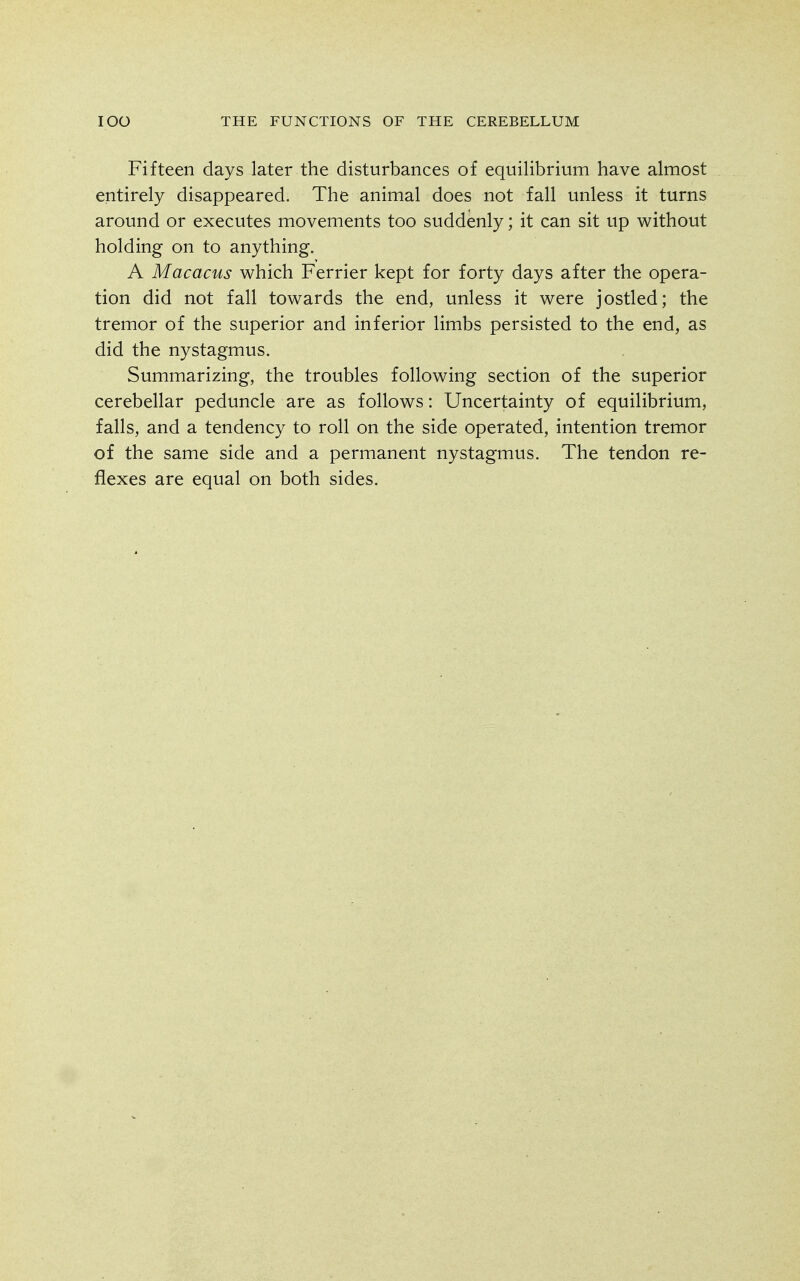 Fifteen days later the disturbances of equilibrium have almost entirely disappeared. The animal does not fall unless it turns around or executes movements too suddenly; it can sit up without holding on to anything. A Macacus which Ferrier kept for forty days after the opera- tion did not fall towards the end, unless it were jostled; the tremor of the superior and inferior limbs persisted to the end, as did the nystagmus. Summarizing, the troubles following section of the superior cerebellar peduncle are as follows: Uncertainty of equilibrium, falls, and a tendency to roll on the side operated, intention tremor of the same side and a permanent nystagmus. The tendon re- flexes are equal on both sides.