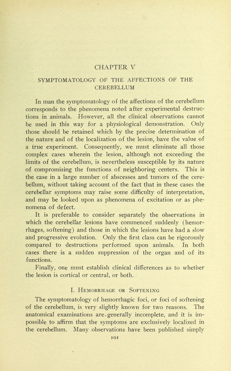 CHAPTER V SYMPTOMATOLOGY OF THE AFFECTIONS OF THE CEREBELLUM In man the symptomatology of the affections of the cerebellum corresponds to the phenomena noted after experimental destruc- tions in animals. However, all the clinical observations cannot be used in this way for a physiological demonstration. Only those should be retained which by the precise determination of the nature and of the localization of the lesion, have the value of a true experiment. Consequently, we must eliminate all those complex cases wherein the lesion, although not exceeding the limits of the cerebellum, is nevertheless susceptible by its nature of compromising the functions of neighboring centers. This is the case in a large number of abscesses and tumors of the cere- bellum, without taking account of the fact that in these cases the cerebellar symptoms may raise some difficulty of interpretation, and may be looked upon as phenomena of excitation or as phe- nomena of defect. It is preferable to consider separately the observations in which the cerebellar lesions have commenced suddenly (hemor- rhages, softening) and those in which the lesions have had a slow and progressive evolution. Only the first class can be rigorously compared to destructions performed upon animals. In both cases there is a sudden suppression of the organ and of its • functions. Finally, one must establish clinical differences as to whether the lesion is cortical or central, or both. 1. Hemorrhage or Softening The symptomatology of hemorrhagic foci, or foci of softening of the cerebellum, is very slightly known for two reasons. The anatomical examinations are.generally incomplete, and it is im- possible to affirm that the symptoms are exclusively localized in the cerebellum. Many observations have been published simply lOI