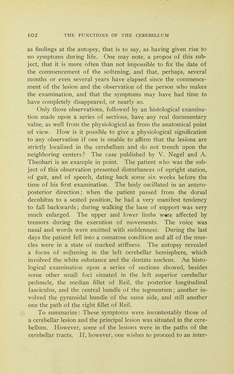 as findings at the autopsy, that is to say, as having given rise to no symptoms during life. One may note, a propos of this sub- ject, that it is more often than not impossible to fix the date of the commencement of the softening, and that, perhaps, several months or even several years have elapsed since the commence- ment of the lesion and the observation of the person who makes the examination, and that the symptoms may have had time to have completely disappeared, or nearly so. Only those observations, followed by an histological examina- tion made upon a series of sections, have any real documentary value, as well from the physiological as from the anatomical point of view. How is it possible to give a physiological signification to any observation if one is unable to afiirm that the lesions are strictly localized in the cerebellum and do not trench upon the neighboring centers? The case published by V. Negel and A. Theohari is an example in point. The patient who was the sub- ject of this observation presented disturbances of upright station, of gait, and of speech, dating back some six weeks before the time of his first examination. The body oscillated in an antero- posterior direction; when the patient passed from the dorsal decubitus to a seated position, he had a very manifest tendency to fall backwards; during walking the base of support -wsls very much enlarged. The upper and lower limbs were affected by tremors during the execution of movements. The voice was nasal and words were emitted with suddenness. During the last days the patient fell into a comatose condition and all of the mus- cles were in a state of marked stiffness. The autopsy revealed a focus of softening in the left cerebellar hemisphere, which involved the white substance and the dentate nucleus. An histo- logical examination upon a series of sections showed, besides some other small foci situated in the left superior cerebellar peduncle, the median fillet of Reil, the posterior longitudinal fasciculus, and the central bundle of the tegmentum; another in- volved the pyramidal bundle of the same side,.and still another one the path of the right fillet of Reil. To summarize: These symptoms were incontestably those of a cerebellar lesion and the principal lesion was situated in the cere- bellum. However, some of the lesions were in the paths of the cerebellar tracts. If, however, one wishes to proceed to an inter-