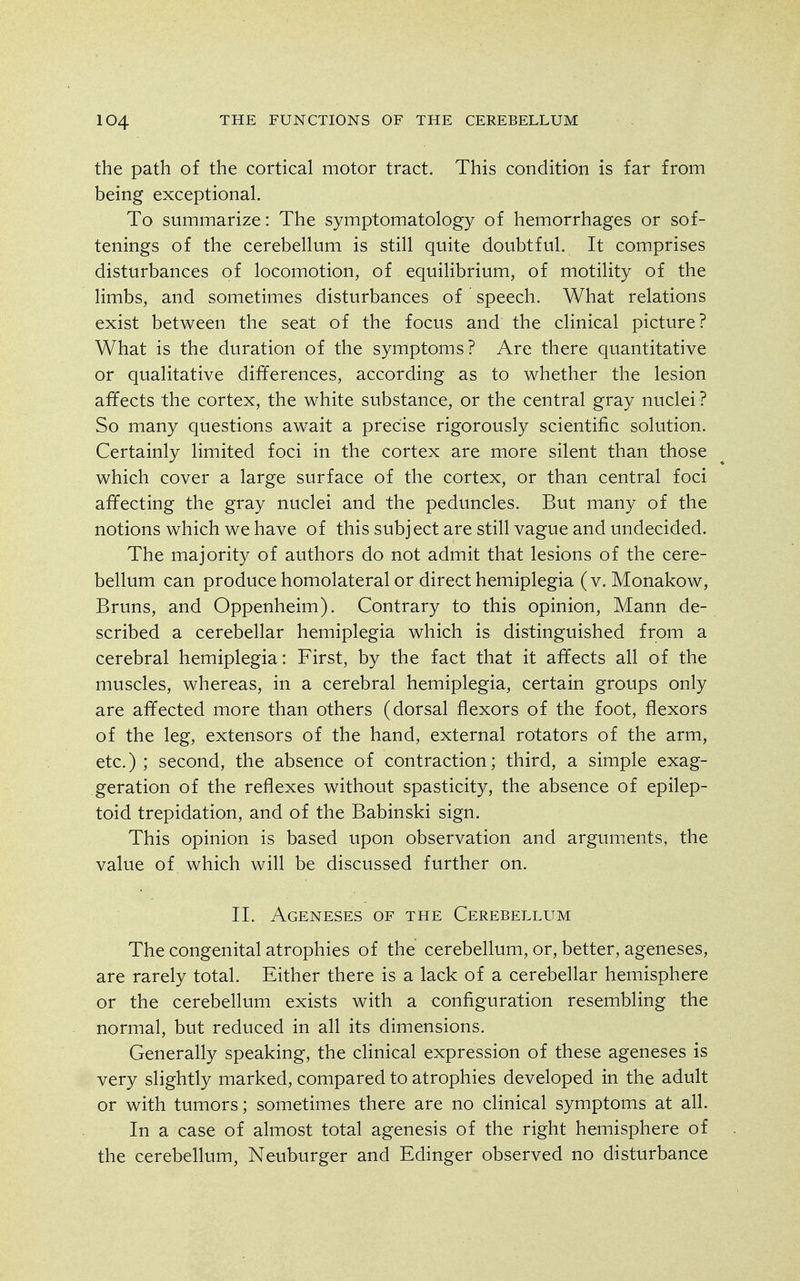 the path of the cortical motor tract. This condition is far from being exceptional. To summarize: The symptomatology of hemorrhages or sof- tenings of the cerebellum is still quite doubtful. It comprises disturbances of locomotion, of equilibrium, of motility of the limbs, and sometimes disturbances of speech. What relations exist between the seat of the focus and the clinical picture? What is the duration of the symptoms? Are there quantitative or qualitative differences, according as to whether the lesion affects the cortex, the white substance, or the central gray nuclei ? So many questions await a precise rigorously scientific solution. Certainly limited foci in the cortex are more silent than those which cover a large surface of the cortex, or than central foci affecting the gray nuclei and the peduncles. But many of the notions which we have of this subject are still vague and undecided. The majority of authors do not admit that lesions of the cere- bellum can producehomolateralor direct hemiplegia (v. Monakow, Bruns, and Oppenheim). Contrary to this opinion, Mann de- scribed a cerebellar hemiplegia which is distinguished from a cerebral hemiplegia: First, by the fact that it affects all of the muscles, whereas, in a cerebral hemiplegia, certain groups only are affected more than others (dorsal flexors of the foot, flexors of the leg, extensors of the hand, external rotators of the arm, etc.); second, the absence of contraction; third, a simple exag- geration of the reflexes without spasticity, the absence of epilep- toid trepidation, and of the Babinski sign. This opinion is based upon observation and arguments, the value of which will be discussed further on. II. Ageneses of the Cerebellum The congenital atrophies of the cerebellum, or, better, ageneses, are rarely total. Either there is a lack of a cerebellar hemisphere or the cerebellum exists with a configuration resembling the normal, but reduced in all its dimensions. Generally speaking, the clinical expression of these ageneses is very slightly marked, compared to atrophies developed in the adult or with tumors; sometimes there are no clinical symptoms at all. In a case of almost total agenesis of the right hemisphere of the cerebellum, Neuburger and Edinger observed no disturbance