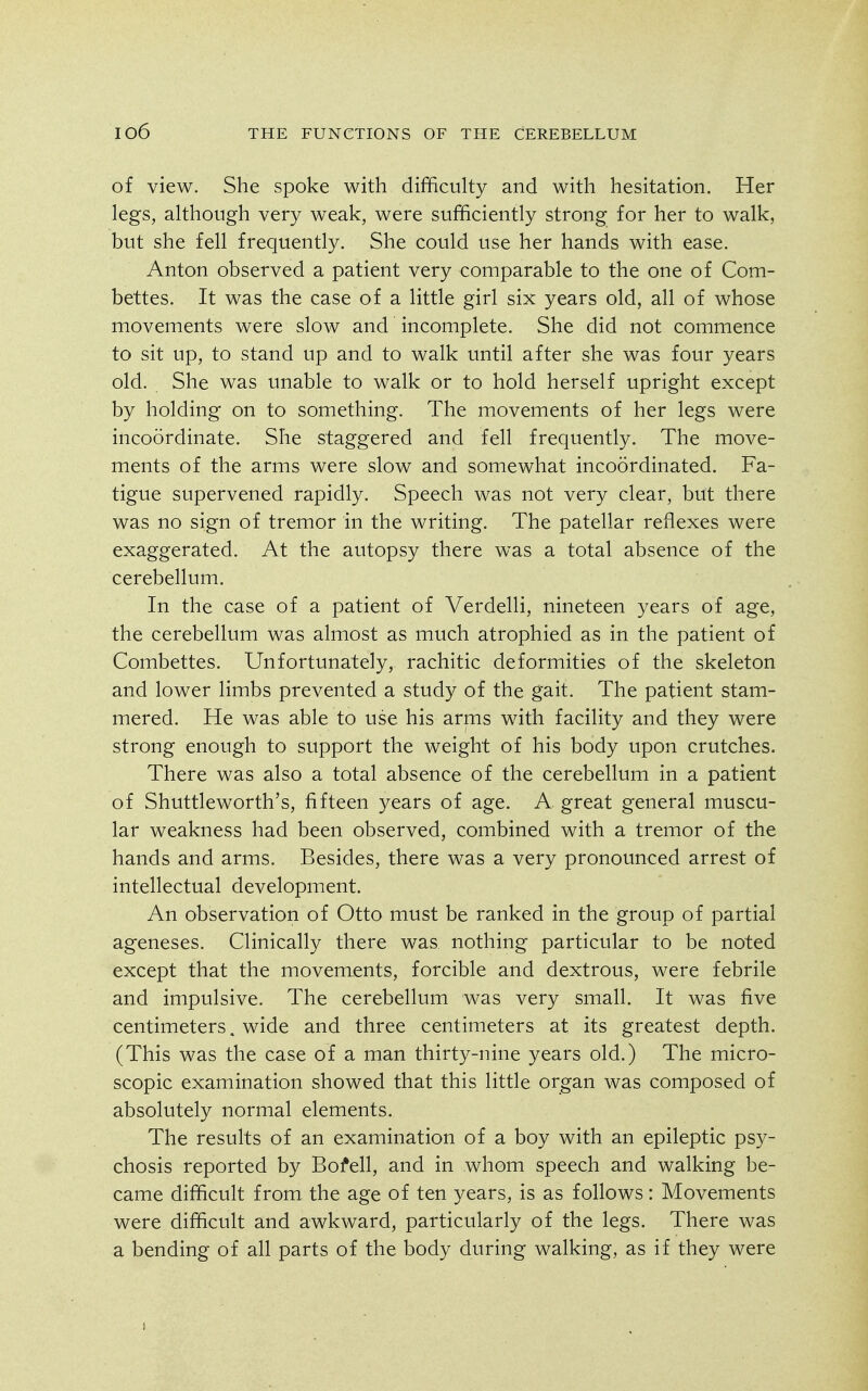 of view. She spoke with difficulty and with hesitation. Her legs, although very weak, were sufficiently strong for her to walk, but she fell frequently. She could use her hands with ease. Anton observed a patient very comparable to the one of Com- bettes. It was the case of a little girl six years old, all of whose movements were slow and incomplete. She did not commence to sit up, to stand up and to walk until after she was four years old. She was unable to walk or to hold herself upright except by holding on to something. The movements of her legs were incoordinate. She staggered and fell frequently. The move- ments of the arms were slow and somewhat incoordinated. Fa- tigue supervened rapidly. Speech was not very clear, but there was no sign of tremor in the writing. The patellar reflexes were exaggerated. At the autopsy there was a total absence of the cerebellum. In the case of a patient of Verdelli, nineteen years of age, the cerebellum was almost as much atrophied as in the patient of Combettes. Unfortunately, rachitic deformities of the skeleton and lower limbs prevented a study of the gait. The patient stam- mered. He was able to use his arms with facility and they were strong enough to support the weight of his body upon crutches. There was also a total absence of the cerebellum in a patient of Shuttleworth's, fifteen years of age. A great general muscu- lar weakness had been observed, combined with a tremor of the hands and arms. Besides, there was a very pronounced arrest of intellectual development. An observation of Otto must be ranked in the group of partial ageneses. Clinically there was nothing particular to be noted except that the movements, forcible and dextrous, were febrile and impulsive. The cerebellum was very small. It was five centimeters. wide and three centimeters at its greatest depth. (This was the case of a man thirty-nine years old.) The micro- scopic examination showed that this little organ was composed of absolutely normal elements. The results of an examination of a boy with an epileptic psy- chosis reported by Bofell, and in whom speech and walking be- came difficult from the age of ten years, is as follows: Movements were difficult and awkward, particularly of the legs. There was a bending of all parts of the body during walking, as if they were I