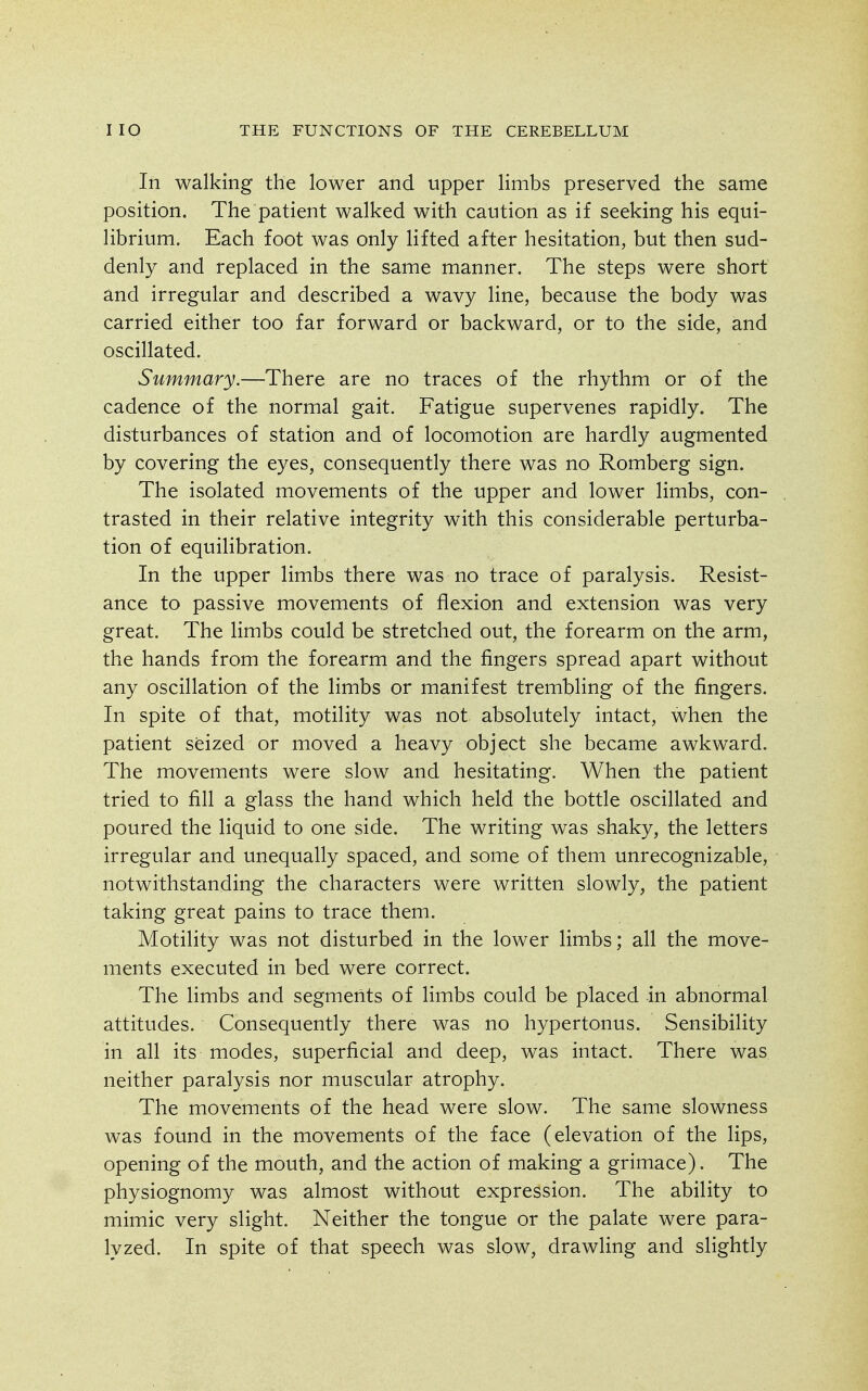 In walking the lower and upper limbs preserved the same position. The patient walked with caution as if seeking his equi- librium. Each foot was only lifted after hesitation, but then sud- denly and replaced in the same manner. The steps were short and irregular and described a wavy line, because the body was carried either too far forward or backward, or to the side, and oscillated. Summary.—There are no traces of the rhythm or of the cadence of the normal gait. Fatigue supervenes rapidly. The disturbances of station and of locomotion are hardly augmented by covering the eyes, consequently there was no Romberg sign. The isolated movements of the upper and lower limbs, con- trasted in their relative integrity with this considerable perturba- tion of equilibration. In the upper limbs there was no trace of paralysis. Resist- ance to passive movements of flexion and extension was very great. The limbs could be stretched out, the forearm on the arm, the hands from the forearm and the fingers spread apart without any oscillation of the limbs or manifest trembling of the fingers. In spite of that, motility was not absolutely intact, when the patient seized or moved a heavy object she became awkward. The movements were slow and hesitating. When the patient tried to fill a glass the hand which held the bottle oscillated and poured the liquid to one side. The writing was shaky, the letters irregular and unequally spaced, and some of them unrecognizable, notwithstanding the characters were written slowly, the patient taking great pains to trace them. Motility was not disturbed in the lower limbs; all the move- ments executed in bed were correct. The limbs and segments of limbs could be placed in abnormal attitudes. Consequently there was no hypertonus. Sensibility in all its modes, superficial and deep, was intact. There was neither paralysis nor muscular atrophy. The movements of the head were slow. The same slowness was found in the movements of the face (elevation of the lips, opening of the mouth, and the action of making a grimace). The physiognomy was almost without expression. The ability to mimic very slight. Neither the tongue or the palate were para- lyzed. In spite of that speech was slow, drawling and slightly