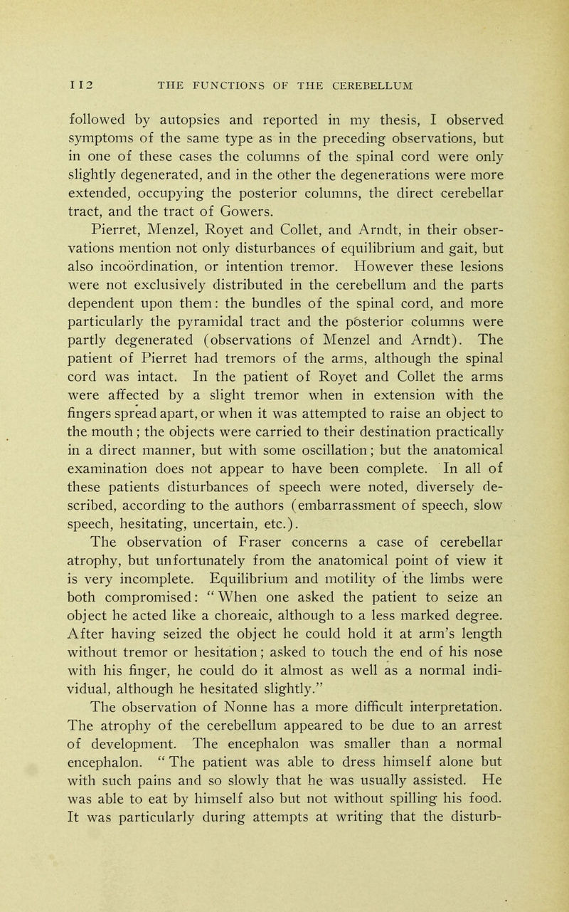 followed by autopsies and reported in my thesis, I observed symptoms of the same type as in the preceding observations, but in one of these cases the columns of the spinal cord were only slightly degenerated, and in the other the degenerations were more extended, occupying the posterior columns, the direct cerebellar tract, and the tract of Gowers. Pierret, Menzel, Royet and Collet, and Arndt, in their obser- vations mention not only disturbances of equilibrium and gait, but also incoordination, or intention tremor. However these lesions were not exclusively distributed in the cerebellum and the parts dependent upon them: the bundles of the spinal cord, and more particularly the pyramidal tract and the posterior columns were partly degenerated (observations of Menzel and Arndt). The patient of Pierret had tremors of the arms, although the spinal cord was intact. In the patient of Royet and Collet the arms were affected by a slight tremor when in extension with the fingers spread apart, or when it was attempted to raise an object to the mouth; the objects were carried to their destination practically in a direct manner, but with some oscillation; but the anatomical examination does not appear to have been complete. In all of these patients disturbances of speech were noted, diversely de- scribed, according to the authors (embarrassment of speech, slow speech, hesitating, uncertain, etc.). The observation of Fraser concerns a case of cerebellar atrophy, but unfortunately from the anatomical point of view it is very incomplete. Equilibrium and motility of the limbs were both compromised:  When one asked the patient to seize an object he acted like a choreaic, although to a less marked degree. After having seized the object he could hold it at arm's length without tremor or hesitation; asked to touch the end of his nose with his finger, he could do it almost as well as a normal indi- vidual, although he hesitated slightly. The observation of Nonne has a more difficult interpretation. The atrophy of the cerebellum appeared to be due to an arrest of development. The encephalon was smaller than a normal encephalon. The patient was able to dress himself alone but with such pains and so slowly that he was usually assisted. He was able to eat by himself also but not without spilling his food. It was particularly during attempts at writing that the disturb-